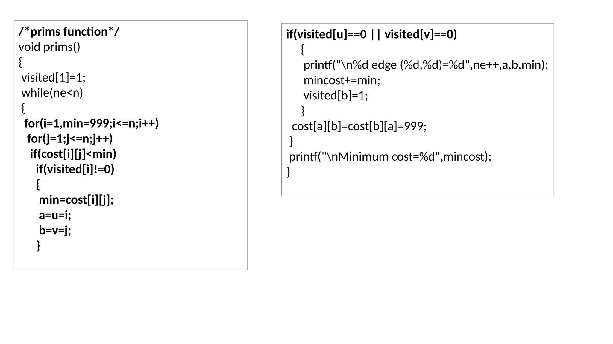 /*prims function*/
void prims()
{
visited[1]=1;
while(ne<n)
{
for(i=1,min=999;i<=n;i++)
for(j=1;j<=n;j++)
if(cost[i][j]<min)
if(visited[i]!=0)
{
min=cost[i][j];
a=u=i;
b=v=j;
}
if(visited[u]==0 || visited[v]==0)
{
printf("n%d edge (%d,%d)=%d",ne++,a,b,min);
mincost+=min;
visited[b]=1;
}
cost[a][b]=cost[b][a]=999;
}
printf("nMinimum cost=%d",mincost);
}
 