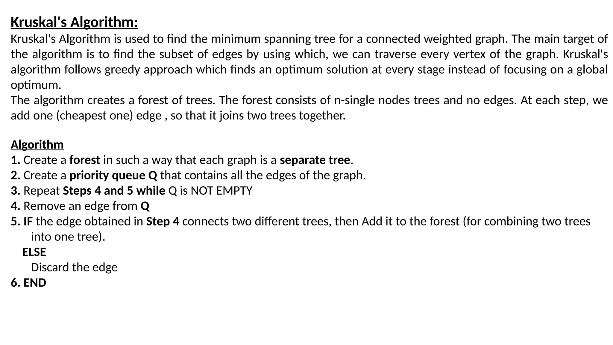 Kruskal's Algorithm:
Kruskal's Algorithm is used to find the minimum spanning tree for a connected weighted graph. The main target of
the algorithm is to find the subset of edges by using which, we can traverse every vertex of the graph. Kruskal's
algorithm follows greedy approach which finds an optimum solution at every stage instead of focusing on a global
optimum.
The algorithm creates a forest of trees. The forest consists of n-single nodes trees and no edges. At each step, we
add one (cheapest one) edge , so that it joins two trees together.
Algorithm
1. Create a forest in such a way that each graph is a separate tree.
2. Create a priority queue Q that contains all the edges of the graph.
3. Repeat Steps 4 and 5 while Q is NOT EMPTY
4. Remove an edge from Q
5. IF the edge obtained in Step 4 connects two different trees, then Add it to the forest (for combining two trees
into one tree).
ELSE
Discard the edge
6. END
 