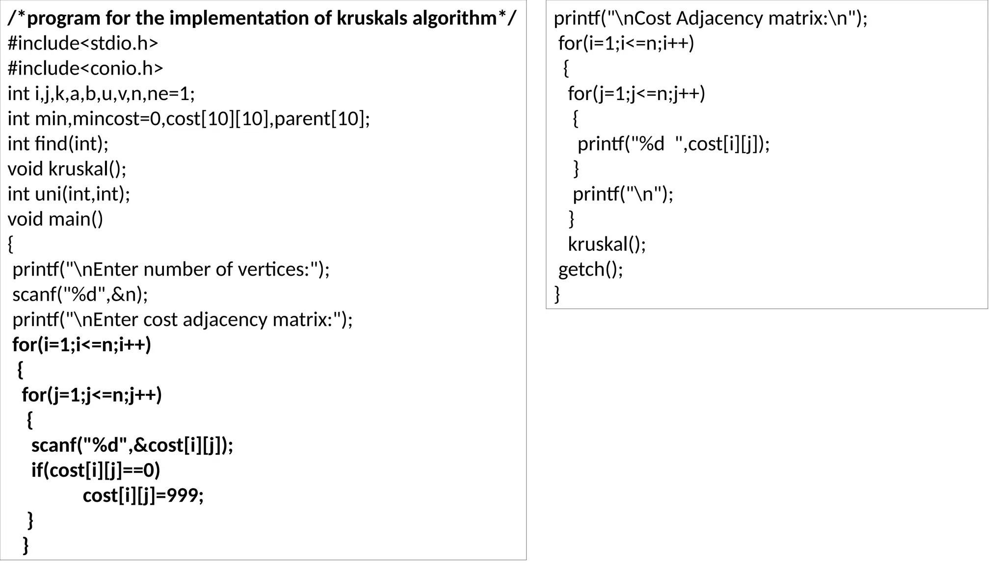 /*program for the implementation of kruskals algorithm*/
#include<stdio.h>
#include<conio.h>
int i,j,k,a,b,u,v,n,ne=1;
int min,mincost=0,cost[10][10],parent[10];
int find(int);
void kruskal();
int uni(int,int);
void main()
{
printf("nEnter number of vertices:");
scanf("%d",&n);
printf("nEnter cost adjacency matrix:");
for(i=1;i<=n;i++)
{
for(j=1;j<=n;j++)
{
scanf("%d",&cost[i][j]);
if(cost[i][j]==0)
cost[i][j]=999;
}
}
printf("nCost Adjacency matrix:n");
for(i=1;i<=n;i++)
{
for(j=1;j<=n;j++)
{
printf("%d ",cost[i][j]);
}
printf("n");
}
kruskal();
getch();
}
 