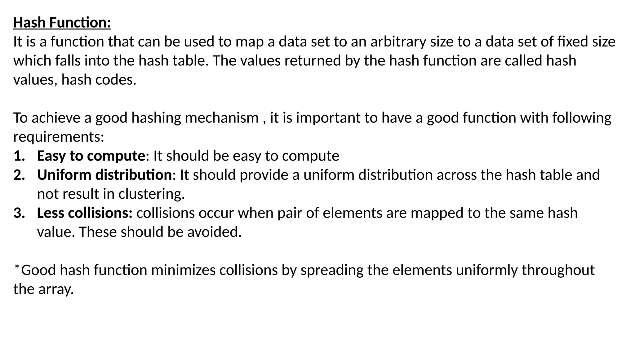 Hash Function:
It is a function that can be used to map a data set to an arbitrary size to a data set of fixed size
which falls into the hash table. The values returned by the hash function are called hash
values, hash codes.
To achieve a good hashing mechanism , it is important to have a good function with following
requirements:
1. Easy to compute: It should be easy to compute
2. Uniform distribution: It should provide a uniform distribution across the hash table and
not result in clustering.
3. Less collisions: collisions occur when pair of elements are mapped to the same hash
value. These should be avoided.
*Good hash function minimizes collisions by spreading the elements uniformly throughout
the array.
 