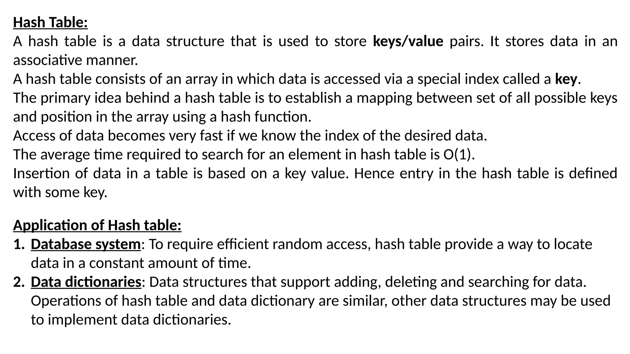 Hash Table:
A hash table is a data structure that is used to store keys/value pairs. It stores data in an
associative manner.
A hash table consists of an array in which data is accessed via a special index called a key.
The primary idea behind a hash table is to establish a mapping between set of all possible keys
and position in the array using a hash function.
Access of data becomes very fast if we know the index of the desired data.
The average time required to search for an element in hash table is O(1).
Insertion of data in a table is based on a key value. Hence entry in the hash table is defined
with some key.
Application of Hash table:
1. Database system: To require efficient random access, hash table provide a way to locate
data in a constant amount of time.
2. Data dictionaries: Data structures that support adding, deleting and searching for data.
Operations of hash table and data dictionary are similar, other data structures may be used
to implement data dictionaries.
 