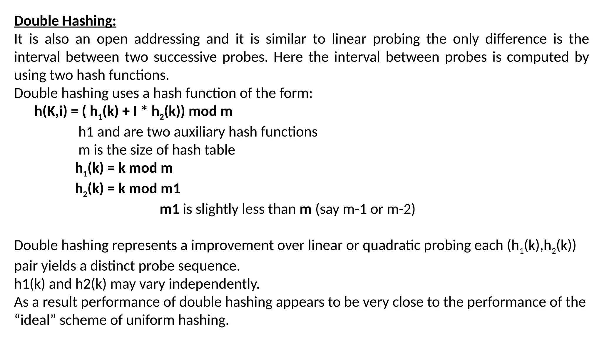 Double Hashing:
It is also an open addressing and it is similar to linear probing the only difference is the
interval between two successive probes. Here the interval between probes is computed by
using two hash functions.
Double hashing uses a hash function of the form:
h(K,i) = ( h1(k) + I * h2(k)) mod m
h1 and are two auxiliary hash functions
m is the size of hash table
h1(k) = k mod m
h2(k) = k mod m1
m1 is slightly less than m (say m-1 or m-2)
Double hashing represents a improvement over linear or quadratic probing each (h1(k),h2(k))
pair yields a distinct probe sequence.
h1(k) and h2(k) may vary independently.
As a result performance of double hashing appears to be very close to the performance of the
“ideal” scheme of uniform hashing.
 