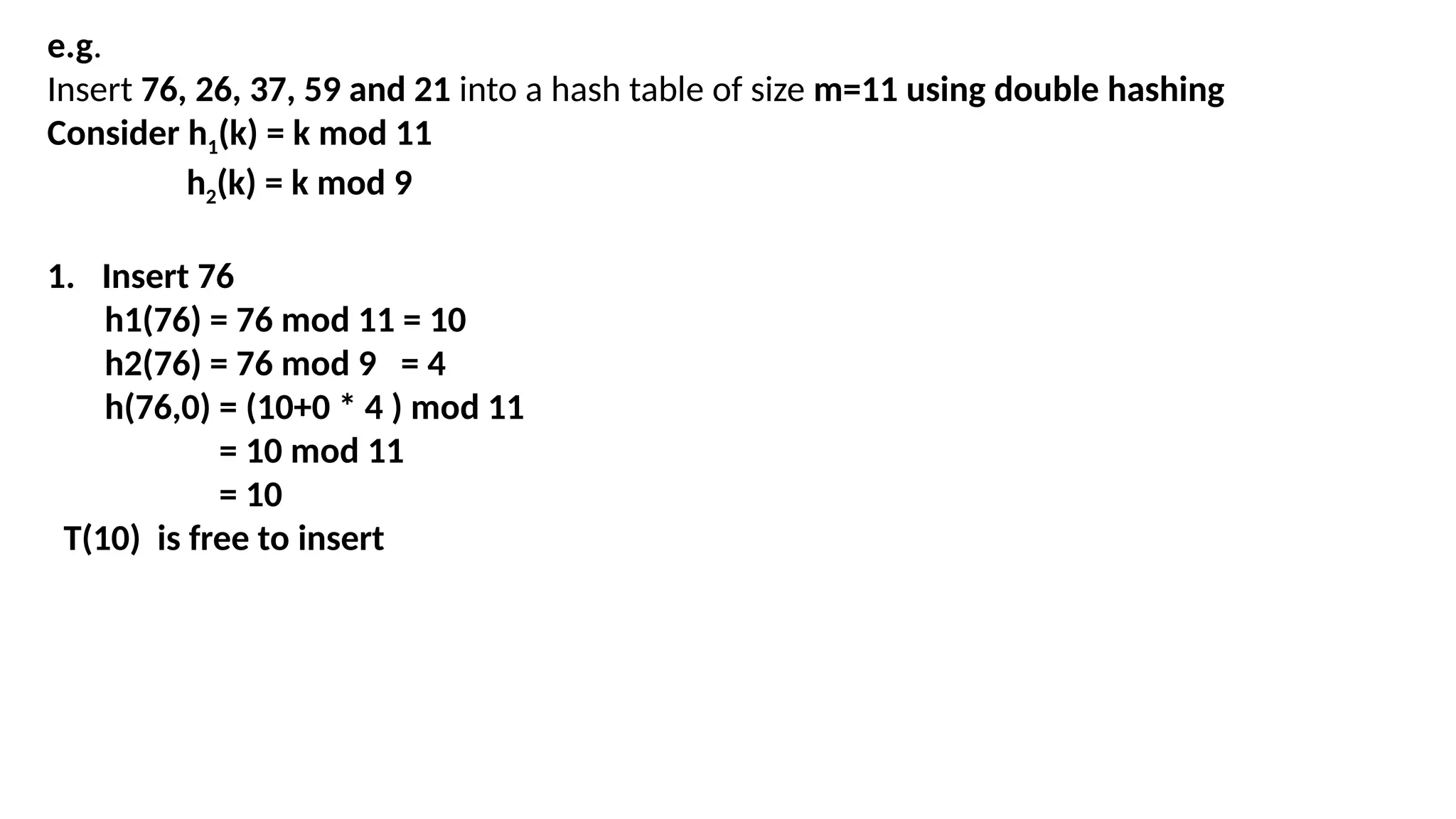 e.g.
Insert 76, 26, 37, 59 and 21 into a hash table of size m=11 using double hashing
Consider h1(k) = k mod 11
h2(k) = k mod 9
1. Insert 76
h1(76) = 76 mod 11 = 10
h2(76) = 76 mod 9 = 4
h(76,0) = (10+0 * 4 ) mod 11
= 10 mod 11
= 10
T(10) is free to insert
 