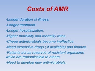 Costs of AMR
-Longer duration of illness.
-Longer treatment.
-Longer hospitalization.
-Higher morbidity and mortality rates.
-Cheap antimicrobials become ineffective.
-Need expensive drugs ( if available) and finance.
-Patients act as reservoir of resistant organisms
which are transmissible to others.
-Need to develop new antimicrobials.
 