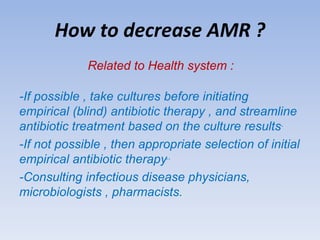 How to decrease AMR ?
Related to Health system :
-If possible , take cultures before initiating
empirical (blind) antibiotic therapy , and streamline
antibiotic treatment based on the culture results.
-If not possible , then appropriate selection of initial
empirical antibiotic therapy..
-Consulting infectious disease physicians,
microbiologists , pharmacists.
 