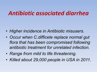 Antibiotic associated diarrhea
• Higher incidence in Antibiotic misusers.
• Occur when C.difficele replace normal gut
flora that has been compromised following
antibiotic treatment for unrelated infection.
• Range from mild to life threatening.
• Killed about 29,000 people in USA in 2011.
 