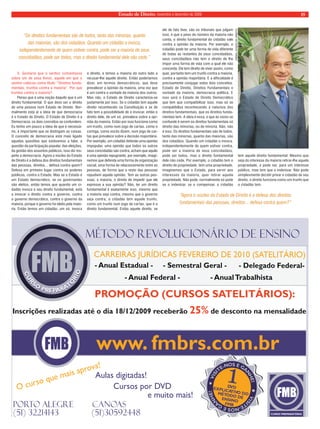 Estado de Direito, novembro e dezembro de 2009 19 
JORNAL ESTADO DE DIREITO 
MÉTODO REVOLUCIONÁRIO DE ENSINO  
C ARREIRAS URÍDICAS EV REIRO E 20 0 (SATE ITÁRI J F E D 1 L O) 
a - Anual Estadual -     - Semestral Geral -      - Deleg do Federal-  
- Anual Federal -               - Anual Trabalhista  
PROMOÇÃO (CURSOS SATELITÁRIOS):  
Inscrições realizadas até o dia 18/12/2009 receberão 25% de desconto na mensalidade 
www. fmbrs.com.br 
1 
VISITE-NOS 
VISITE-NOS E 
  
GANHE! 
     
DV D 
     
EXPLI TIVO DO CA  
D E MÉTO O D 
ENSINO  
FMB 
  
E 
  
GANHE! 
O ur o que ma a v ! c s is pro a 
Aulas digitadas! 
Cursos por DVD 
Porto Alegre        canoas 
(51) 32214143              (51)30592448 
e muito mais! 
3. Gostaria que o senhor comentasse 
sobre um de seus livros, aquele em que o 
senhor colocou como título: “Direitos funda-mentais, 
trunfos contra a maioria”. Por que 
trunfos contra a maioria? 
Penso que é uma noção daquilo que é um 
direito fundamental. O que deve ser o direito 
de uma pessoa num Estado de Direito. Nor-malmente 
está aí a ideia de que democracia 
é o Estado de Direito. O Estado de Direito é a 
Democracia, os dois conceitos se confundem. 
Eu tenho um pouco a ideia de que é necessá-rio, 
é importante que se distingam as coisas. 
O conceito de democracia está mais ligado 
aquelas questões que estávamos a falar, a 
questão da participação popular, das eleições, 
da gestão dos assuntos públicos, isso diz res-peito 
a democracia. Agora o núcleo do Estado 
de Direito é a defesa dos direitos fundamentais 
das pessoas, direitos... defesa contra quem? 
Defesa em primeiro lugar contra os poderes 
públicos, contra o Estado. Mas se o Estado é 
um Estado democrático, se os governantes 
são eleitos, então temos que quando um ci-dadão 
invoca o seu direito fundamental, está 
a invocar o direito contra o governo, contra 
o governo democrático, contra o governo da 
maioria, porque o governo foi eleito pela maio-ria. 
Então temos um cidadão, um só, invoca 
o direito, e temos a maioria do outro lado a 
recusar-lhe aquele direito. Então poderíamos 
dizer, em termos democráticos, que deve 
prevalecer a opinião da maioria, uma vez que 
é um contra a vontade da maioria dos outros. 
Mas não, o Estado de Direito caracteriza-se 
justamente por isso. Se o cidadão tem aquele 
direito reconhecido na Constituição e se de 
fato tem a possibilidade de o invocar, então o 
direito dele, de um só, prevalece sobre a opi-nião 
da maioria. Então por isso funciona como 
um trunfo, como num jogo de cartas, como o 
coringa, como vocês dizem, num jogo de car-tas 
que prevalece sobre a decisão majoritária. 
Por exemplo, um cidadão defende uma opinião 
impopular, uma opinião que todos os outros 
seus concidadão são contra, acham que aquilo 
é uma opinião repugnante, por exemplo, imagi-nemos 
que defenda uma forma de organização 
social, uma forma de relacionamento entre as 
pessoas, de forma que o resto das pessoas 
repudiem aquela opinião. Tem as outras pes-soas, 
a maioria, o direito de impedir que ele 
expresse a sua opinião? Não, ter um direito 
fundamental é exatamente isso, mesmo que 
a maioria seja contra, mesmo que o governo 
seja contra, o cidadão tem aquele trunfo, 
como um trunfo num jogo de cartas, que é o 
direito fundamental. Então aquele direito, se 
ele de fato tiver, são os tribunais que julgam 
isso, é que o peso do número da maioria não 
conta, o direito fundamental do cidadão vale 
contra a opinião da maioria. Por exemplo, o 
cidadão pode ter uma forma de vida diferente 
de todas as restantes de seus concidadãos, 
seus concidadãos não tem o direito de lhe 
impor uma forma de vida com a qual ele não 
concorda. Ele tem direito de viver assim, como 
quer, portanto tem um trunfo contra a maioria, 
contra a opinião majoritária. E a dificuldade é 
precisamente conjugar estes dois conceitos. 
Estado de Direito, Direitos Fundamentais e 
vontade da maioria, democracia política. E 
isso será o Estado de Direito Democrático 
que tem que compatibilizar isso, mas só se 
compatibiliza reconhecendo a natureza dos 
direitos fundamentais, que os direitos funda-mentais 
tem. A ideia é essa, o que às vezes se 
confunde é serem os direitos fundamentais só 
direito das minorias, ou de minoria. Não, não 
é isso. Os direitos fundamentais são de todos, 
tanto das minorias, quanto das maiorias, são 
dos cidadãos. Quando um cidadão o invoca, 
independentemente de quem estiver contra, 
pode ser a maioria de seus concidadãos, 
pode ser todos, mas o direito fundamental 
dele não cede. Por exemplo, o cidadão tem o 
direito de propriedade, tem uma propriedade, 
imaginemos que o Estado, para servir aos 
interesses da maioria, quer retirar aquela 
propriedade. Não pode, normalmente só pode 
se o indenizar, se o compensar, o cidadão 
tem aquele direito fundamental. Mesmo que 
seja do interesse da maioria retirar-lhe aquela 
propriedade, e pode ser, para um interesse 
público, mas tem que o indenizar. Não pode 
simplesmente decidir privar o cidadão de seu 
direito, o direito funciona como um trunfo que 
o cidadão tem. 
“Os direitos fundamentais são de todos, tanto das minorias, quanto 
das maiorias, são dos cidadãos. Quando um cidadão o invoca, 
independentemente de quem estiver contra, pode ser a maioria de seus 
concidadãos, pode ser todos, mas o direito fundamental dele não cede.” 
“Agora o núcleo do Estado de Direito é a defesa dos direitos 
fundamentais das pessoas, direitos... defesa contra quem?” 
 