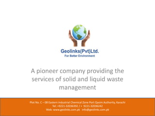 A pioneer company providing the
services of solid and liquid waste
management
Plot No. C – 08 Eastern Industrial Chemical Zone Port Qasim Authority, Karachi
Tel: +9221-32036392 / + 9221-32036242
Web: www.geolinks.com.pk info@geolinks.com.pk
 