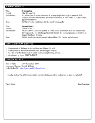 ACADEMIC PROJECTS
Title: E-Shopping
Period: Mar’14-May’14
Description: It can be used in online shopping. It is very simple and easy to access at PHP.
It saves our time and money. It's required or work in PHP, HTML, CSS, JavaScript,
Jquery, Sql Server.
Role: In This website was focused to the electroin gadgets.
Title: Career-Guide
Period: Nov’13-Dec’13
Description: Online Career Guidance System is a web based application that can be accessed
throughout the specified department to handle the various processes involved in
Career Guidance System.
Role: In this application students can take guidance for choose a good career.
EXTRA CURRICULAR ACTIVITIES
 Participated in “College Activities”(Carrom, Chess, Cricket) 
 Participated in “Blood Donation Camp”. (In College Campus)
 Got the prize for best work in whole team during training period. 
 Cordinator in “Aura 2013” In MAIIT 
PERSONAL DETAILS
Date of Birth: 24th November, 1993
Languages Known: English & Hindi
LinkedIn Profile: dipesh.agrawal065@gmail.com
I hereby declare that all the information mentioned above are true and correct to best of my belief.
Place : Jaipur Dipesh Agrawal
MANUSCRIPTSMANUSCRIPTS
 