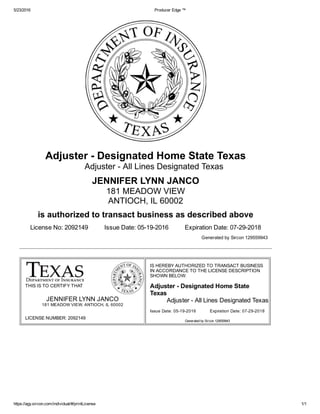5/23/2016 Producer Edge ™
https://agy.sircon.com/individual/#/printLicense 1/1
LICENSE NUMBER: 2092149
Issue Date: 05­19­2016 Expiration Date: 07­29­2018
Adjuster ­ Designated Home State Texas
Adjuster ­ All Lines Designated Texas
JENNIFER LYNN JANCO
181 MEADOW VIEW
ANTIOCH, IL 60002
is authorized to transact business as described above
License No: 2092149  Issue Date: 05­19­2016  Expiration Date: 07­29­2018
Generated by Sircon 129559943
THIS IS TO CERTIFY THAT
JENNIFER LYNN JANCO
181 MEADOW VIEW, ANTIOCH, IL 60002
IS HEREBY AUTHORIZED TO TRANSACT BUSINESS
IN ACCORDANCE TO THE LICENSE DESCRIPTION
SHOWN BELOW:
Adjuster ­ Designated Home State
Texas
Adjuster ­ All Lines Designated Texas
Generated by Sircon 129559943
 
