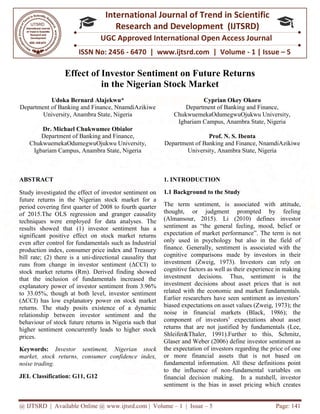 @ IJTSRD | Available Online @ www.ijtsrd.com
ISSN No: 2456
International
Research
UGC Approved International Open Access Journal
Effect of Investor Sentiment on Future Returns
in the Nigerian Stock Market
Udoka Bernard Alajekwu
Department of Banking and Finance, NnamdiAzikiwe
University, Anambra State, Nigeria
Dr. Michael Chukwumee Obialor
Department of Banking and Finance,
ChukwuemekaOdumegwuOjukwu University,
Igbariam Campus, Anambra State, Nigeria
ABSTRACT
Study investigated the effect of investor sentiment on
future returns in the Nigerian stock market for a
period covering first quarter of 2008 to fourth quarter
of 2015.The OLS regression and granger causality
techniques were employed for data analyses. The
results showed that (1) investor sentiment has a
significant positive effect on stock market returns
even after control for fundamentals such as Industrial
production index, consumer price index and Treasury
bill rate; (2) there is a uni-directional causality that
runs from change in investor sentiment (ΔCCI) to
stock market returns (Rm). Derived finding showed
that the inclusion of fundamentals increased the
explanatory power of investor sentiment from 3.96%
to 33.05%, though at both level, investor sentiment
(ΔCCI) has low explanatory power on stock market
returns. The study posits existence of a dynamic
relationship between investor sentiment and the
behaviour of stock future returns in Nigeria such that
higher sentiment concurrently leads to higher stock
prices.
Keywords: Investor sentiment, Nigerian stock
market, stock returns, consumer confidence index,
noise trading.
JEL Classification: G11, G12
@ IJTSRD | Available Online @ www.ijtsrd.com | Volume – 1 | Issue – 5
ISSN No: 2456 - 6470 | www.ijtsrd.com | Volume
International Journal of Trend in Scientific
Research and Development (IJTSRD)
UGC Approved International Open Access Journal
Effect of Investor Sentiment on Future Returns
in the Nigerian Stock Market
Alajekwu*
Department of Banking and Finance, NnamdiAzikiwe
versity, Anambra State, Nigeria
Obialor
of Banking and Finance,
ChukwuemekaOdumegwuOjukwu University,
Campus, Anambra State, Nigeria
Cyprian Okey
Department of Banking and Finance,
ChukwuemekaOdumegwuOjukwu University,
Igbariam Campus, Anambra State, Nigeria
Prof. N. S. Ibenta
Department of Banking and Finance, NnamdiAzikiwe
University, Anambra State, Nigeria
Study investigated the effect of investor sentiment on
in the Nigerian stock market for a
2008 to fourth quarter
of 2015.The OLS regression and granger causality
techniques were employed for data analyses. The
results showed that (1) investor sentiment has a
e effect on stock market returns
even after control for fundamentals such as Industrial
production index, consumer price index and Treasury
directional causality that
runs from change in investor sentiment (ΔCCI) to
et returns (Rm). Derived finding showed
that the inclusion of fundamentals increased the
explanatory power of investor sentiment from 3.96%
to 33.05%, though at both level, investor sentiment
(ΔCCI) has low explanatory power on stock market
existence of a dynamic
relationship between investor sentiment and the
behaviour of stock future returns in Nigeria such that
higher sentiment concurrently leads to higher stock
Investor sentiment, Nigerian stock
returns, consumer confidence index,
1. INTRODUCTION
1.1 Background to the Study
The term sentiment, is associated with attitude,
thought, or judgment prompted by feeling
(Almansour, 2015). Li (2010) defines investor
sentiment as “the general feeling, mood, belief or
expectation of market performance”.
only used in psychology but also in the field of
finance. Generally, sentiment is associated with the
cognitive comparisons made by investors in their
investment (Zweig, 1973). Investors can rely on
cognitive factors as well as their experience in making
investment decisions. Thus, sentiment is the
investment decisions about asset prices that is not
related with the economic and
Earlier researchers have seen sentiment as investors’
biased expectations on asset values (Zweig, 1973); the
noise in financial markets (Black, 1986); the
component of investors’ expectations about asset
returns that are not justified
Shleifer&Thaler, 1991).Further to this, Schmitz,
Glaser and Weber (2006) define investor sentiment as
the expectation of investors regarding the price of one
or more financial assets that is not based on
fundamental information. All t
to the influence of non-fundamental variables on
financial decision making. In a nutshell, investor
sentiment is the bias in asset pricing which creates
Page: 141
6470 | www.ijtsrd.com | Volume - 1 | Issue – 5
Scientific
(IJTSRD)
UGC Approved International Open Access Journal
Effect of Investor Sentiment on Future Returns
Cyprian Okey Okoro
Department of Banking and Finance,
ChukwuemekaOdumegwuOjukwu University,
Igbariam Campus, Anambra State, Nigeria
Ibenta
Department of Banking and Finance, NnamdiAzikiwe
University, Anambra State, Nigeria
1.1 Background to the Study
The term sentiment, is associated with attitude,
thought, or judgment prompted by feeling
Li (2010) defines investor
sentiment as “the general feeling, mood, belief or
expectation of market performance”. The term is not
only used in psychology but also in the field of
finance. Generally, sentiment is associated with the
de by investors in their
investment (Zweig, 1973). Investors can rely on
cognitive factors as well as their experience in making
investment decisions. Thus, sentiment is the
investment decisions about asset prices that is not
related with the economic and market fundamentals.
Earlier researchers have seen sentiment as investors’
biased expectations on asset values (Zweig, 1973); the
noise in financial markets (Black, 1986); the
component of investors’ expectations about asset
returns that are not justified by fundamentals (Lee,
Shleifer&Thaler, 1991).Further to this, Schmitz,
Glaser and Weber (2006) define investor sentiment as
the expectation of investors regarding the price of one
or more financial assets that is not based on
fundamental information. All these definitions point
fundamental variables on
financial decision making. In a nutshell, investor
sentiment is the bias in asset pricing which creates
 