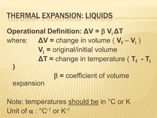 THERMAL EXPANSION: LIQUIDS
Operational Definition: ΔV =  Vi ΔT
where: ΔV = change in volume ( Vf – Vi )
Vi = original/initial volume
ΔT = change in temperature ( Tf - Ti
)
 = coefficient of volume
expansion
Note: temperatures should be in °C or K
Unit of  : °C-1 or K-1

 