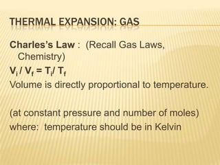 THERMAL EXPANSION: GAS
Charles’s Law : (Recall Gas Laws,
Chemistry)
Vi / Vf = Ti/ Tf
Volume is directly proportional to temperature.
(at constant pressure and number of moles)
where: temperature should be in Kelvin

 