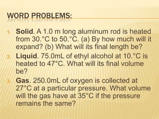 WORD PROBLEMS:
1.

2.

3.

Solid. A 1.0 m long aluminum rod is heated
from 30.°C to 50.°C. (a) By how much will it
expand? (b) What will its final length be?
Liquid. 75.0mL of ethyl alcohol at 10.°C is
heated to 47°C. What will its final volume
be?
Gas. 250.0mL of oxygen is collected at
27°C at a particular pressure. What volume
will the gas have at 35°C if the pressure
remains the same?

 
