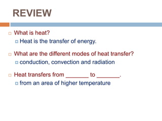 REVIEW


What is heat?
 Heat is the transfer of energy.



What are the different modes of heat transfer?
 conduction, convection and radiation



Heat transfers from _______ to _______.
 from an area of higher temperature

 