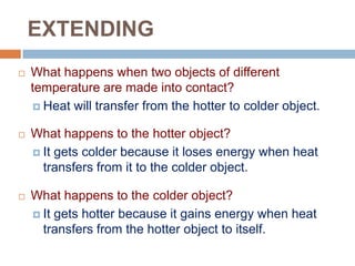 EXTENDING


What happens when two objects of different
temperature are made into contact?
 Heat will transfer from the hotter to colder object.



What happens to the hotter object?
 It gets colder because it loses energy when heat
transfers from it to the colder object.



What happens to the colder object?
 It gets hotter because it gains energy when heat
transfers from the hotter object to itself.

 