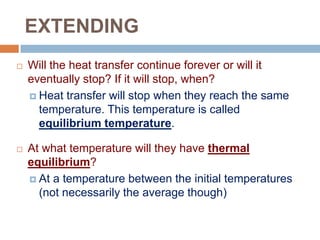EXTENDING


Will the heat transfer continue forever or will it
eventually stop? If it will stop, when?
 Heat transfer will stop when they reach the same
temperature. This temperature is called
equilibrium temperature.



At what temperature will they have thermal
equilibrium?
 At a temperature between the initial temperatures
(not necessarily the average though)

 