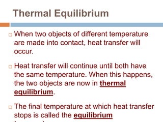 Thermal Equilibrium


When two objects of different temperature
are made into contact, heat transfer will
occur.



Heat transfer will continue until both have
the same temperature. When this happens,
the two objects are now in thermal
equilibrium.



The final temperature at which heat transfer
stops is called the equilibrium

 