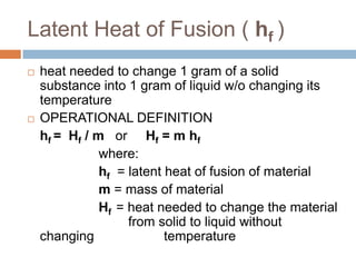 Latent Heat of Fusion ( hf )




heat needed to change 1 gram of a solid
substance into 1 gram of liquid w/o changing its
temperature
OPERATIONAL DEFINITION
hf = Hf / m or Hf = m hf
where:
hf = latent heat of fusion of material
m = mass of material
Hf = heat needed to change the material
from solid to liquid without
changing
temperature

 