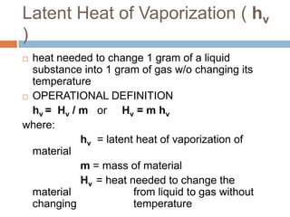 Latent Heat of Vaporization ( hv
)
heat needed to change 1 gram of a liquid
substance into 1 gram of gas w/o changing its
temperature
 OPERATIONAL DEFINITION
hv = Hv / m or Hv = m hv
where:
hv = latent heat of vaporization of
material
m = mass of material
Hv = heat needed to change the
material
from liquid to gas without
changing
temperature


 
