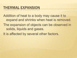 THERMAL EXPANSION
Addition of heat to a body may cause it to
expand and shrinks when heat is removed.
The expansion of objects can be observed in
solids, liquids and gases.
It is affected by several other factors.

 