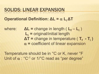 SOLIDS: LINEAR EXPANSION
Operational Definition: ΔL =  Li ΔT
where:

ΔL = change in length ( Lf – Li )
Li = original/initial length
ΔT = change in temperature ( Tf - Ti )
 = coefficient of linear expansion

Temperature should be in °C or K, never °F
Unit of  : °C-1 or 1/°C read as “per degree”

 
