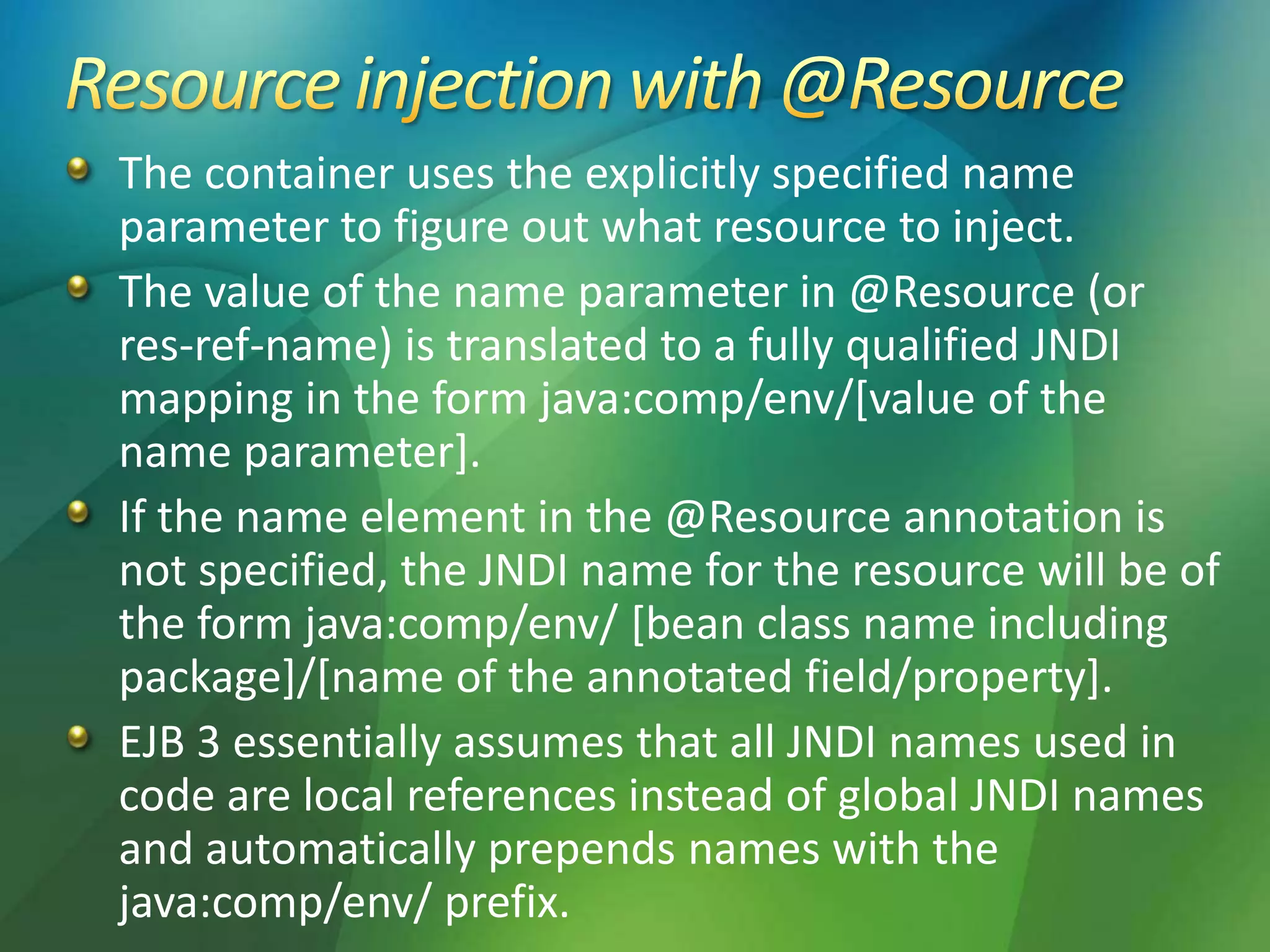 The container uses the explicitly specified name
parameter to figure out what resource to inject.
The value of the name parameter in @Resource (or
res-ref-name) is translated to a fully qualified JNDI
mapping in the form java:comp/env/[value of the
name parameter].
If the name element in the @Resource annotation is
not specified, the JNDI name for the resource will be of
the form java:comp/env/ [bean class name including
package]/[name of the annotated field/property].
EJB 3 essentially assumes that all JNDI names used in
code are local references instead of global JNDI names
and automatically prepends names with the
java:comp/env/ prefix.
 