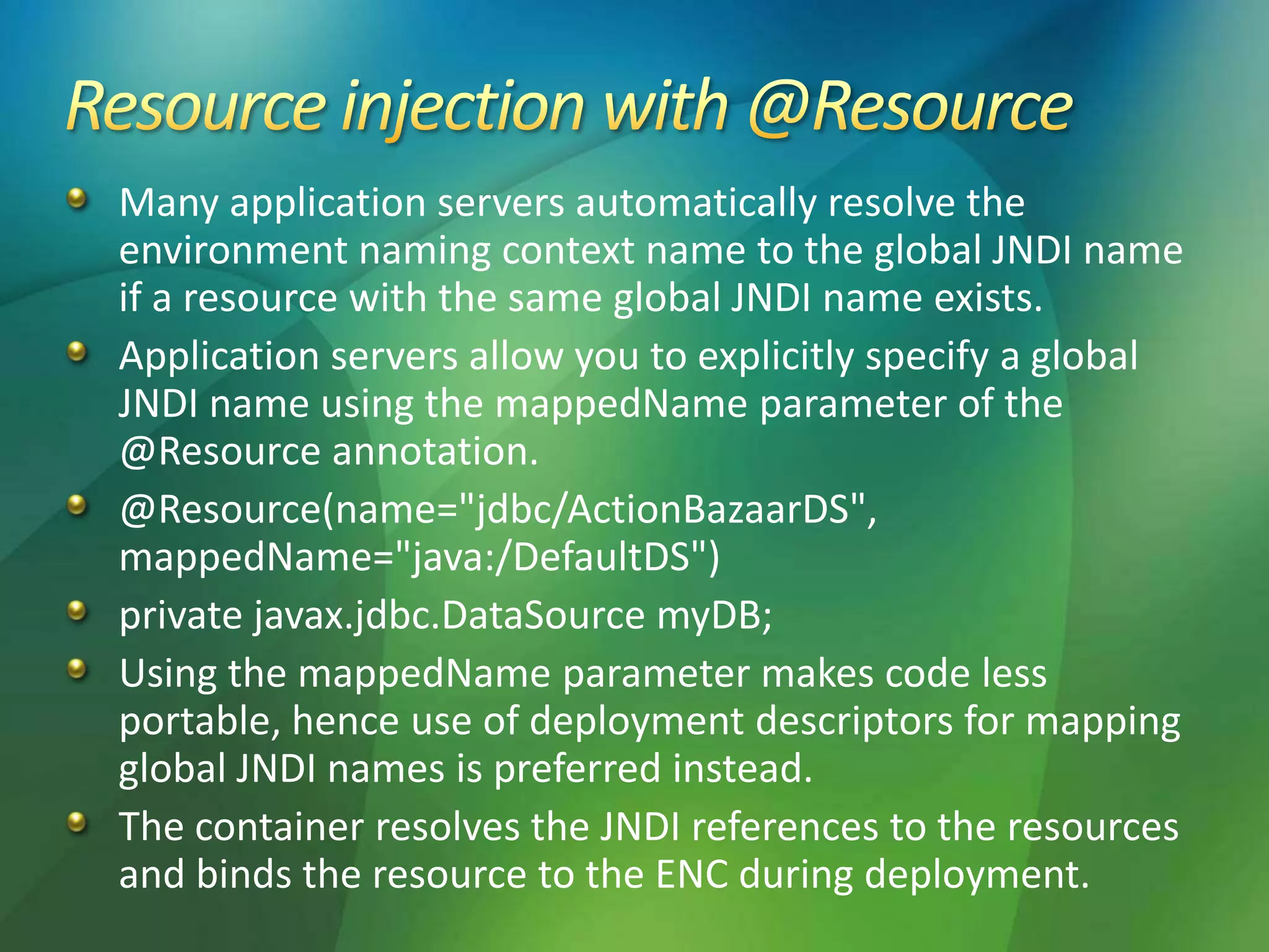 Many application servers automatically resolve the
environment naming context name to the global JNDI name
if a resource with the same global JNDI name exists.
Application servers allow you to explicitly specify a global
JNDI name using the mappedName parameter of the
@Resource annotation.
@Resource(name="jdbc/ActionBazaarDS",
mappedName="java:/DefaultDS")
private javax.jdbc.DataSource myDB;
Using the mappedName parameter makes code less
portable, hence use of deployment descriptors for mapping
global JNDI names is preferred instead.
The container resolves the JNDI references to the resources
and binds the resource to the ENC during deployment.
 