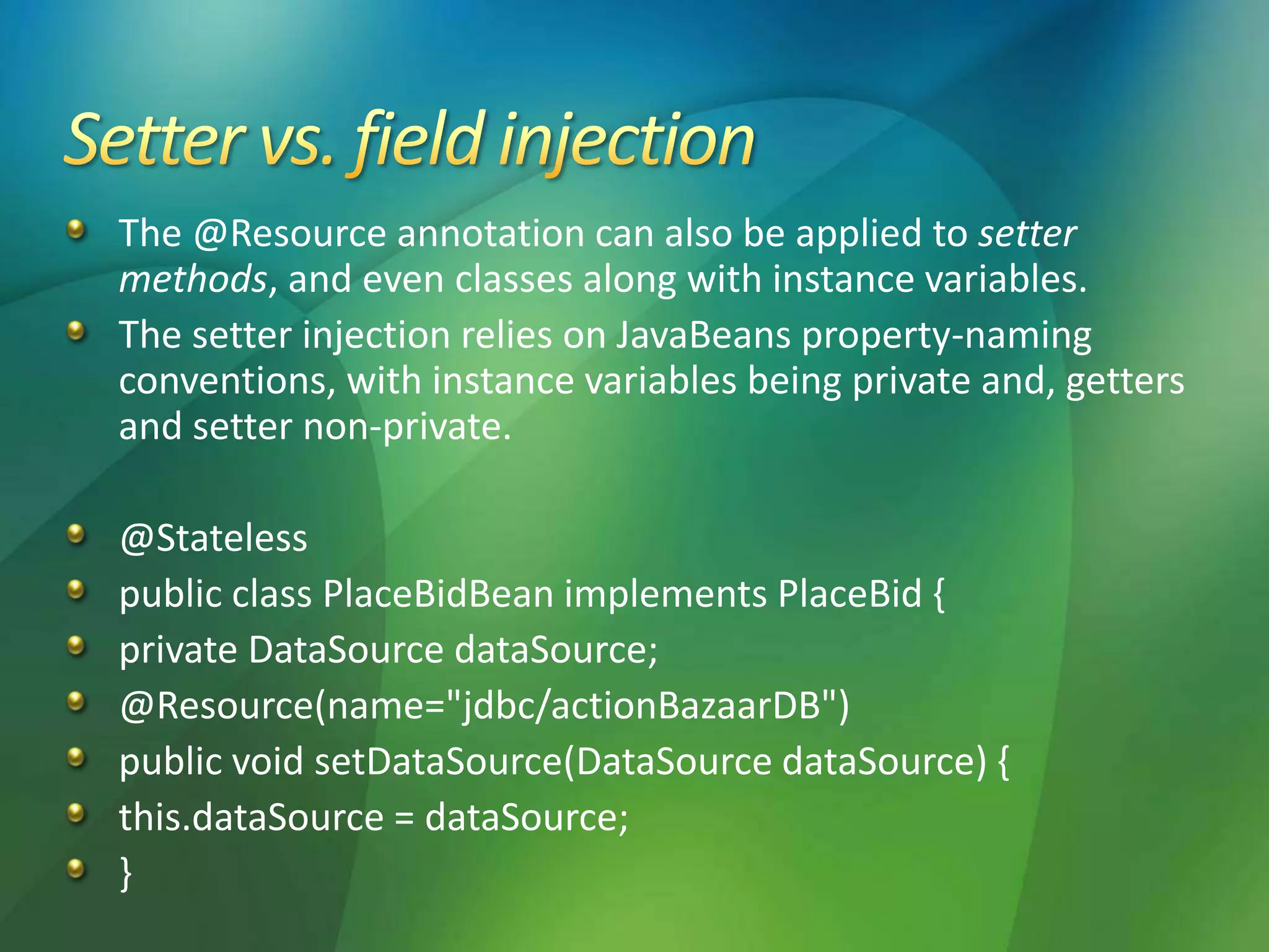 The @Resource annotation can also be applied to setter
methods, and even classes along with instance variables.
The setter injection relies on JavaBeans property-naming
conventions, with instance variables being private and, getters
and setter non-private.
@Stateless
public class PlaceBidBean implements PlaceBid {
private DataSource dataSource;
@Resource(name="jdbc/actionBazaarDB")
public void setDataSource(DataSource dataSource) {
this.dataSource = dataSource;
}
 