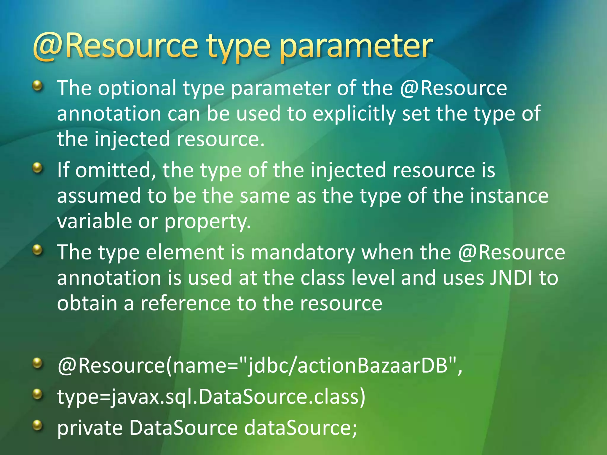 The optional type parameter of the @Resource
annotation can be used to explicitly set the type of
the injected resource.
If omitted, the type of the injected resource is
assumed to be the same as the type of the instance
variable or property.
The type element is mandatory when the @Resource
annotation is used at the class level and uses JNDI to
obtain a reference to the resource
@Resource(name="jdbc/actionBazaarDB",
type=javax.sql.DataSource.class)
private DataSource dataSource;
 