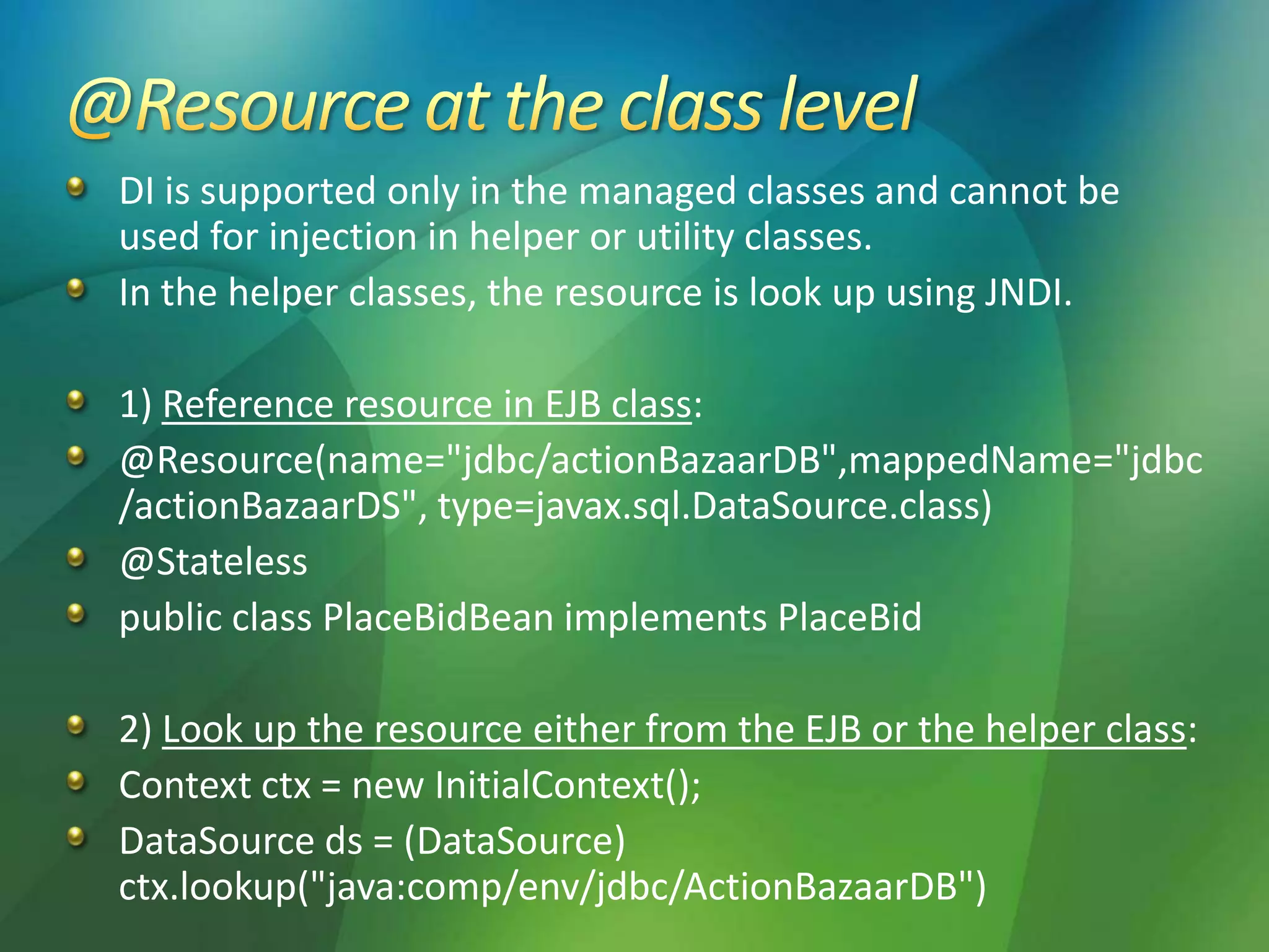DI is supported only in the managed classes and cannot be
used for injection in helper or utility classes.
In the helper classes, the resource is look up using JNDI.
1) Reference resource in EJB class:
@Resource(name="jdbc/actionBazaarDB",mappedName="jdbc
/actionBazaarDS", type=javax.sql.DataSource.class)
@Stateless
public class PlaceBidBean implements PlaceBid
2) Look up the resource either from the EJB or the helper class:
Context ctx = new InitialContext();
DataSource ds = (DataSource)
ctx.lookup("java:comp/env/jdbc/ActionBazaarDB")
 