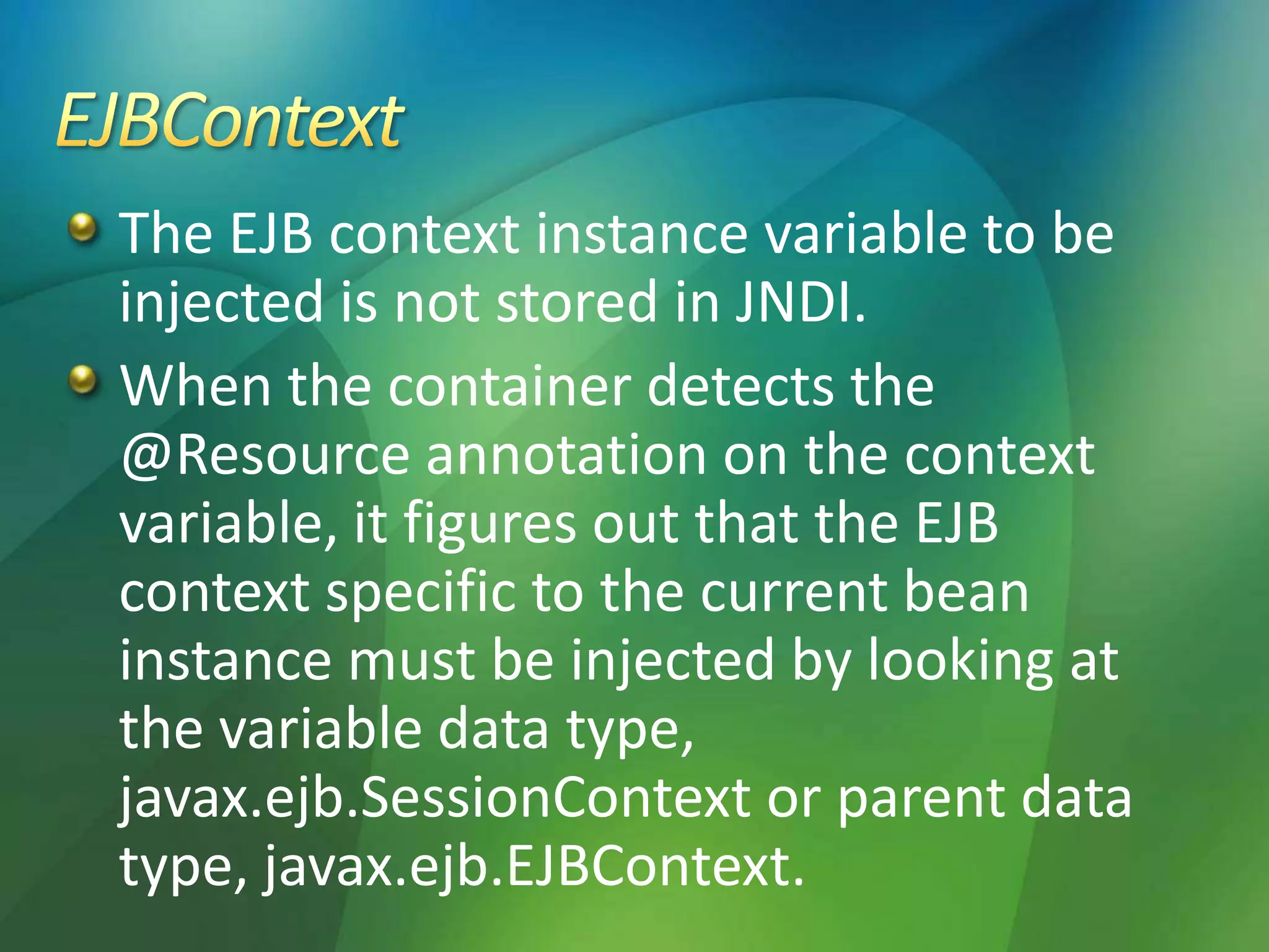The EJB context instance variable to be
injected is not stored in JNDI.
When the container detects the
@Resource annotation on the context
variable, it figures out that the EJB
context specific to the current bean
instance must be injected by looking at
the variable data type,
javax.ejb.SessionContext or parent data
type, javax.ejb.EJBContext.
 