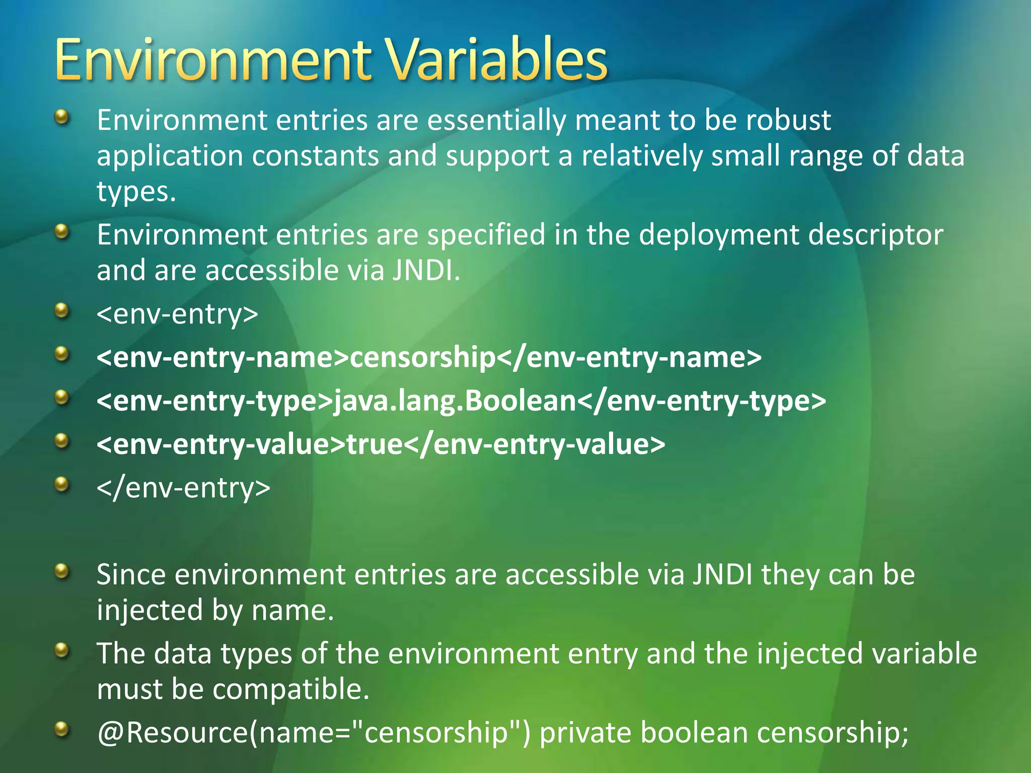 Environment entries are essentially meant to be robust
application constants and support a relatively small range of data
types.
Environment entries are specified in the deployment descriptor
and are accessible via JNDI.
<env-entry>
<env-entry-name>censorship</env-entry-name>
<env-entry-type>java.lang.Boolean</env-entry-type>
<env-entry-value>true</env-entry-value>
</env-entry>
Since environment entries are accessible via JNDI they can be
injected by name.
The data types of the environment entry and the injected variable
must be compatible.
@Resource(name="censorship") private boolean censorship;
 