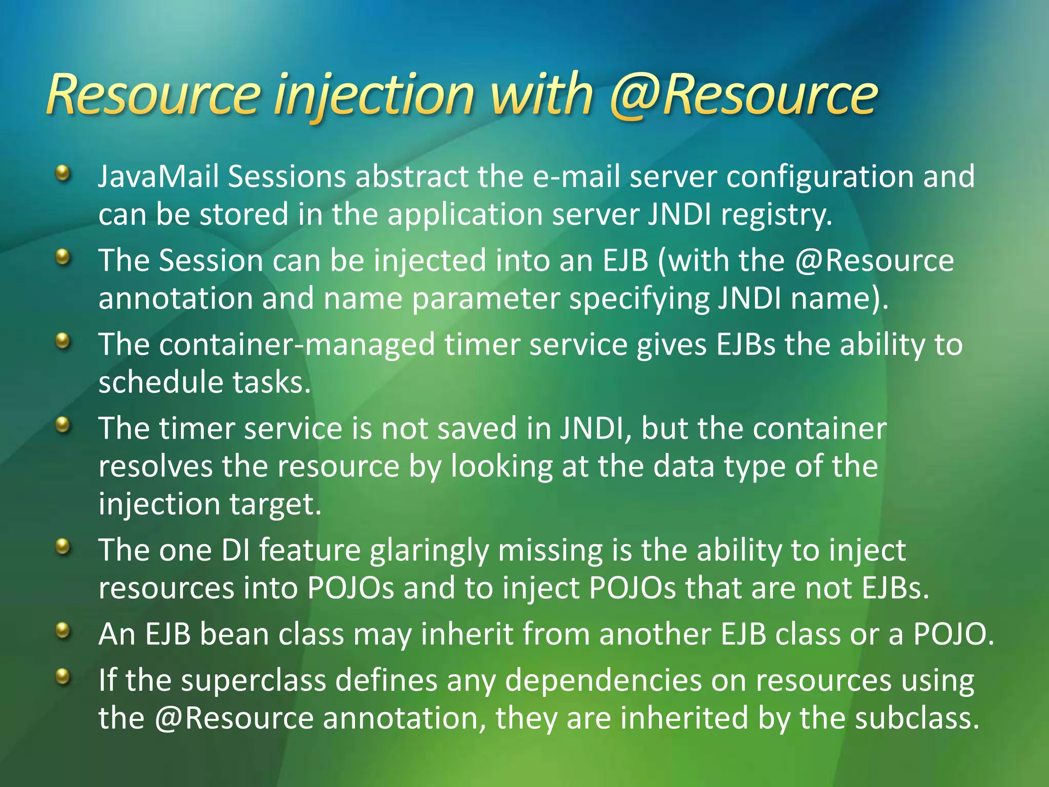 JavaMail Sessions abstract the e-mail server configuration and
can be stored in the application server JNDI registry.
The Session can be injected into an EJB (with the @Resource
annotation and name parameter specifying JNDI name).
The container-managed timer service gives EJBs the ability to
schedule tasks.
The timer service is not saved in JNDI, but the container
resolves the resource by looking at the data type of the
injection target.
The one DI feature glaringly missing is the ability to inject
resources into POJOs and to inject POJOs that are not EJBs.
An EJB bean class may inherit from another EJB class or a POJO.
If the superclass defines any dependencies on resources using
the @Resource annotation, they are inherited by the subclass.
 