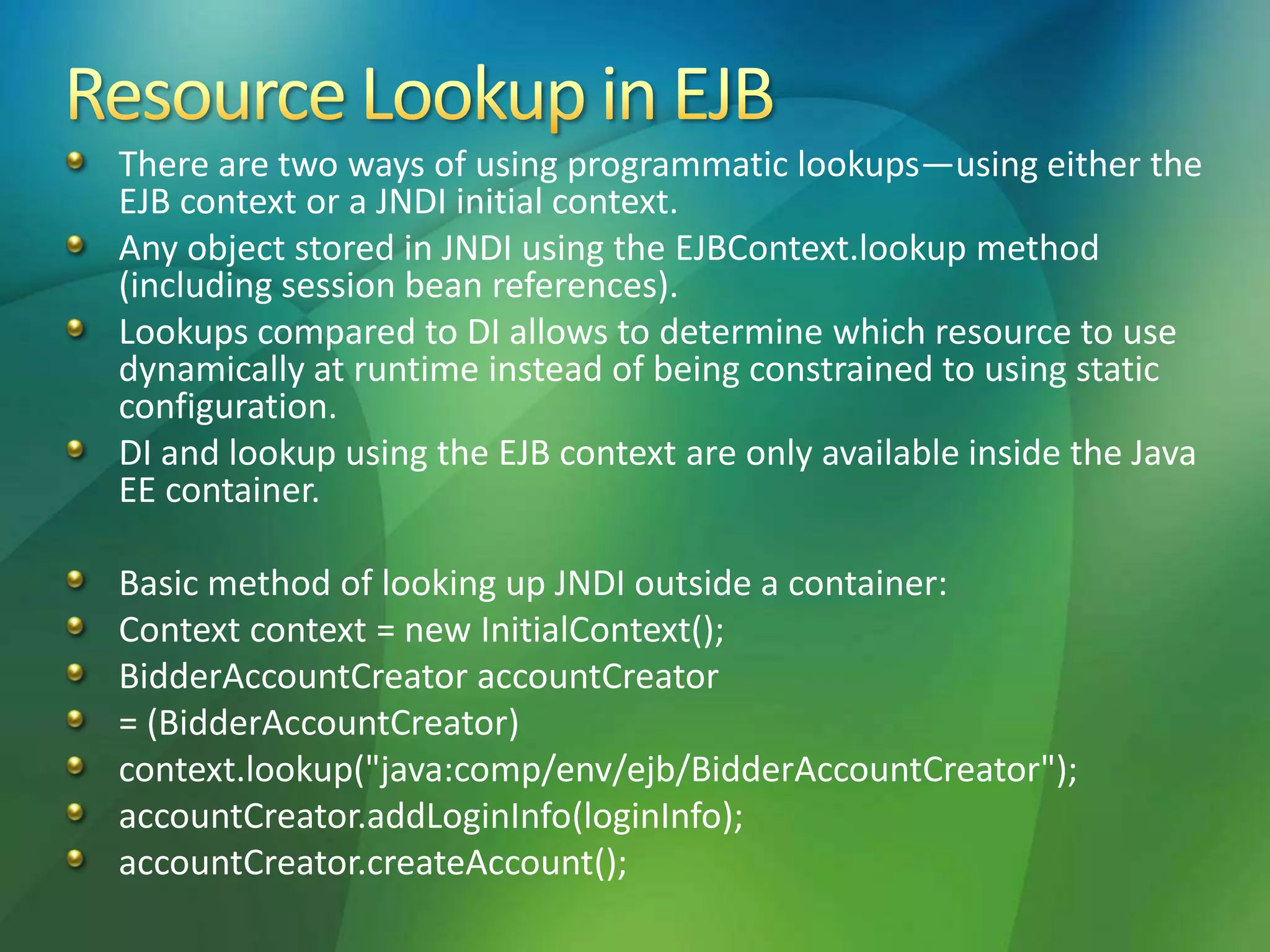 There are two ways of using programmatic lookups—using either the
EJB context or a JNDI initial context.
Any object stored in JNDI using the EJBContext.lookup method
(including session bean references).
Lookups compared to DI allows to determine which resource to use
dynamically at runtime instead of being constrained to using static
configuration.
DI and lookup using the EJB context are only available inside the Java
EE container.
Basic method of looking up JNDI outside a container:
Context context = new InitialContext();
BidderAccountCreator accountCreator
= (BidderAccountCreator)
context.lookup("java:comp/env/ejb/BidderAccountCreator");
accountCreator.addLoginInfo(loginInfo);
accountCreator.createAccount();
 