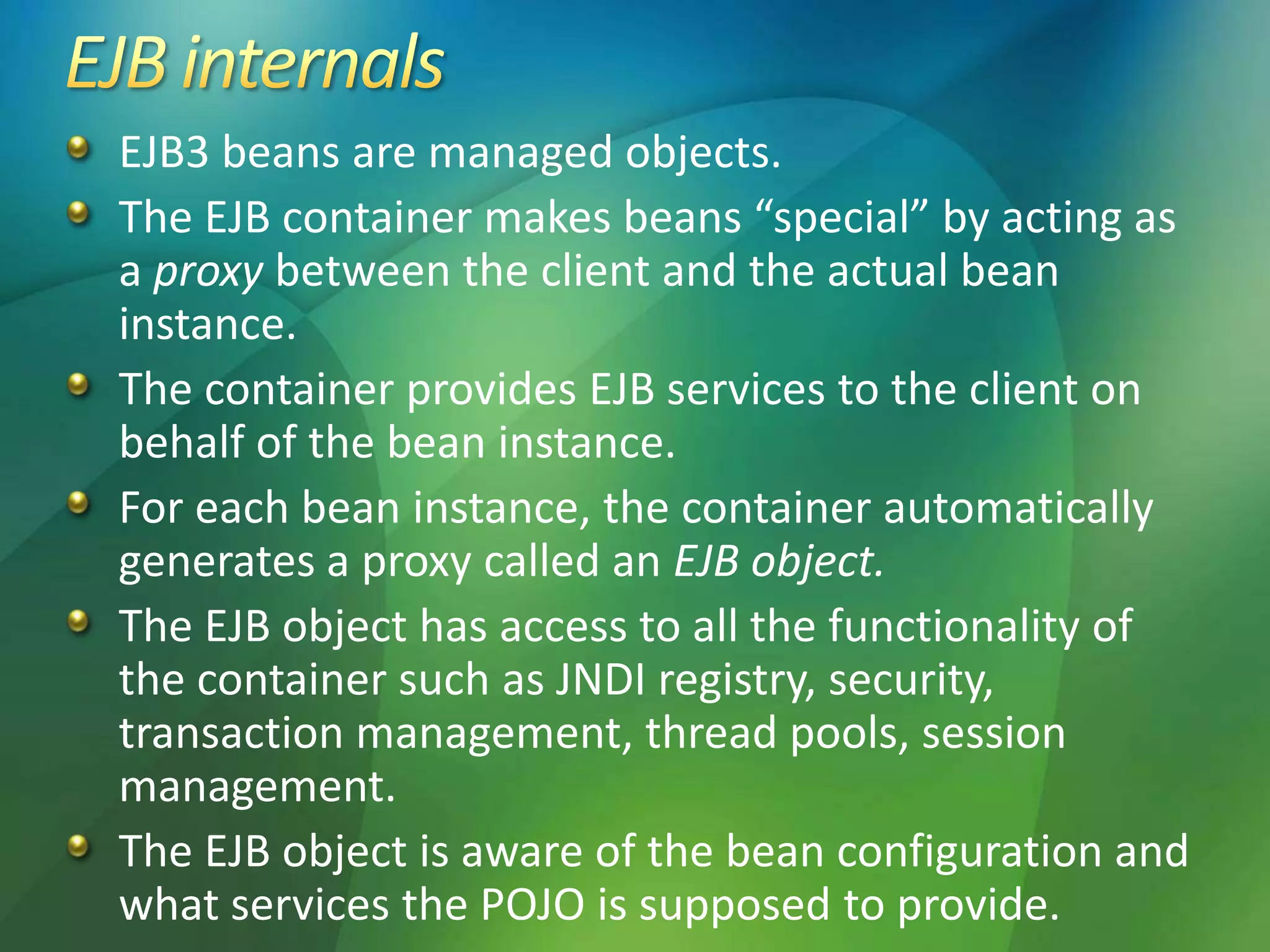 EJB3 beans are managed objects.
The EJB container makes beans “special” by acting as
a proxy between the client and the actual bean
instance.
The container provides EJB services to the client on
behalf of the bean instance.
For each bean instance, the container automatically
generates a proxy called an EJB object.
The EJB object has access to all the functionality of
the container such as JNDI registry, security,
transaction management, thread pools, session
management.
The EJB object is aware of the bean configuration and
what services the POJO is supposed to provide.
 
