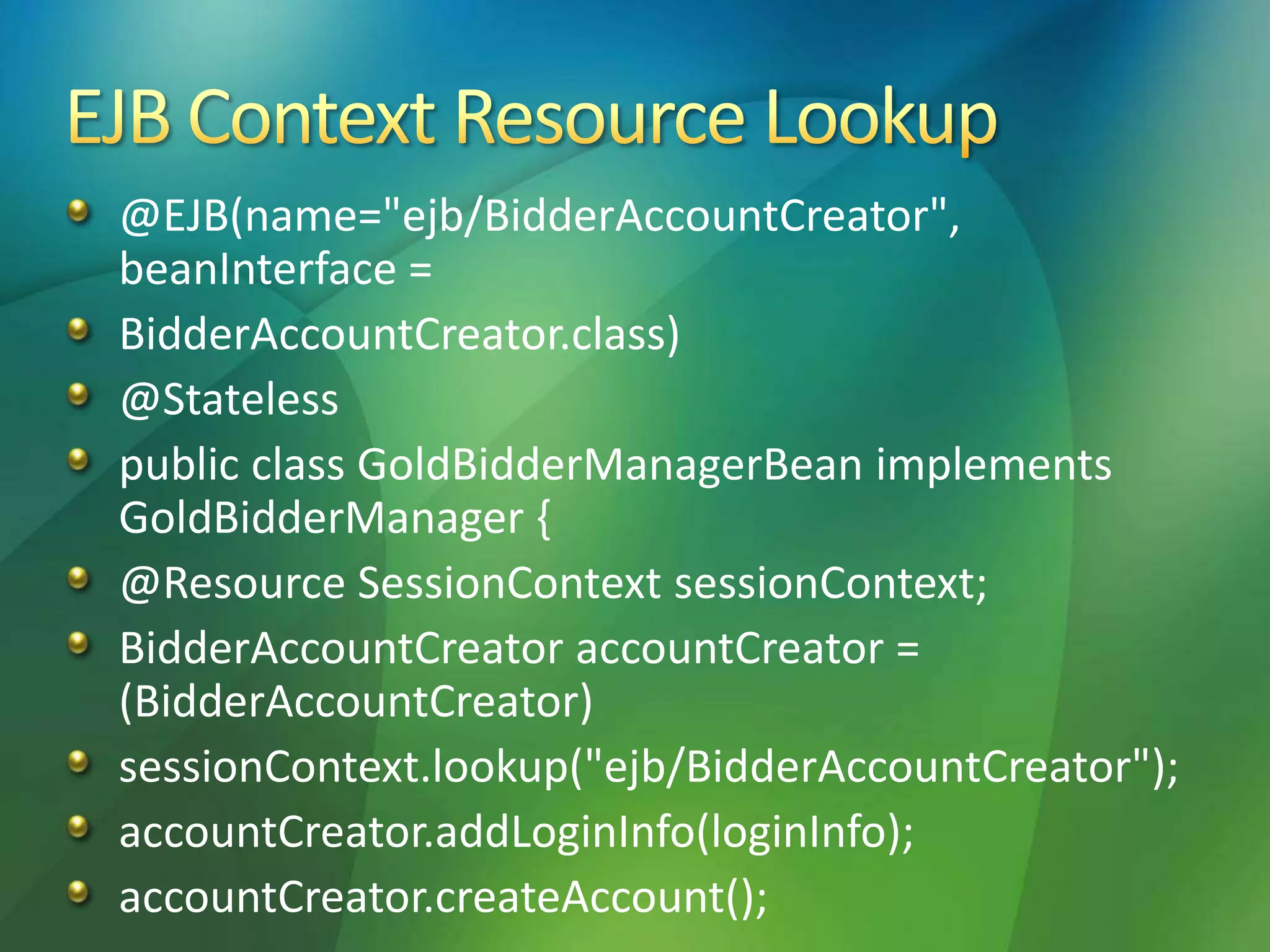 @EJB(name="ejb/BidderAccountCreator",
beanInterface =
BidderAccountCreator.class)
@Stateless
public class GoldBidderManagerBean implements
GoldBidderManager {
@Resource SessionContext sessionContext;
BidderAccountCreator accountCreator =
(BidderAccountCreator)
sessionContext.lookup("ejb/BidderAccountCreator");
accountCreator.addLoginInfo(loginInfo);
accountCreator.createAccount();
 
