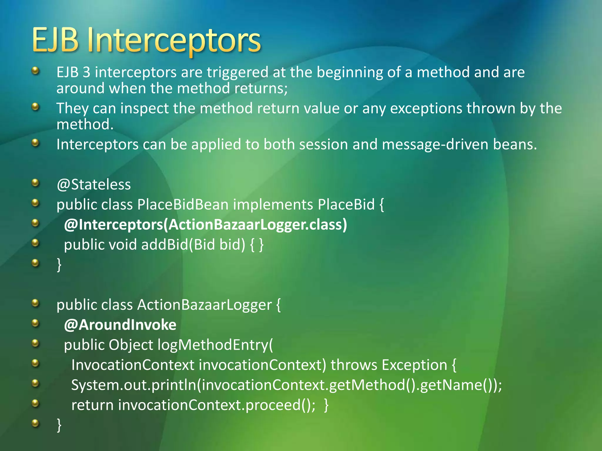 EJB 3 interceptors are triggered at the beginning of a method and are
around when the method returns;
They can inspect the method return value or any exceptions thrown by the
method.
Interceptors can be applied to both session and message-driven beans.
@Stateless
public class PlaceBidBean implements PlaceBid {
@Interceptors(ActionBazaarLogger.class)
public void addBid(Bid bid) { }
}
public class ActionBazaarLogger {
@AroundInvoke
public Object logMethodEntry(
InvocationContext invocationContext) throws Exception {
System.out.println(invocationContext.getMethod().getName());
return invocationContext.proceed(); }
}
 