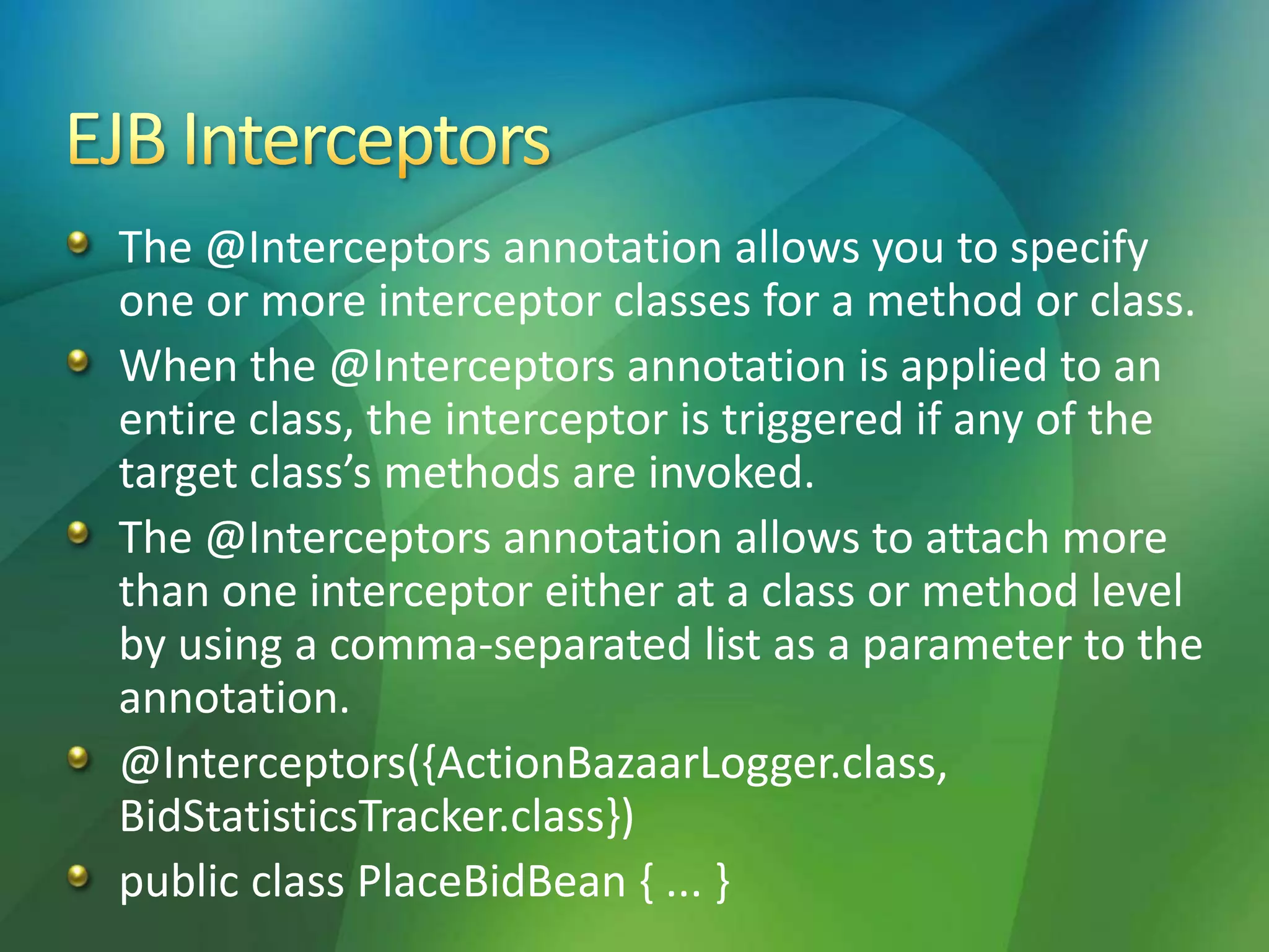 The @Interceptors annotation allows you to specify
one or more interceptor classes for a method or class.
When the @Interceptors annotation is applied to an
entire class, the interceptor is triggered if any of the
target class’s methods are invoked.
The @Interceptors annotation allows to attach more
than one interceptor either at a class or method level
by using a comma-separated list as a parameter to the
annotation.
@Interceptors({ActionBazaarLogger.class,
BidStatisticsTracker.class})
public class PlaceBidBean { ... }
 