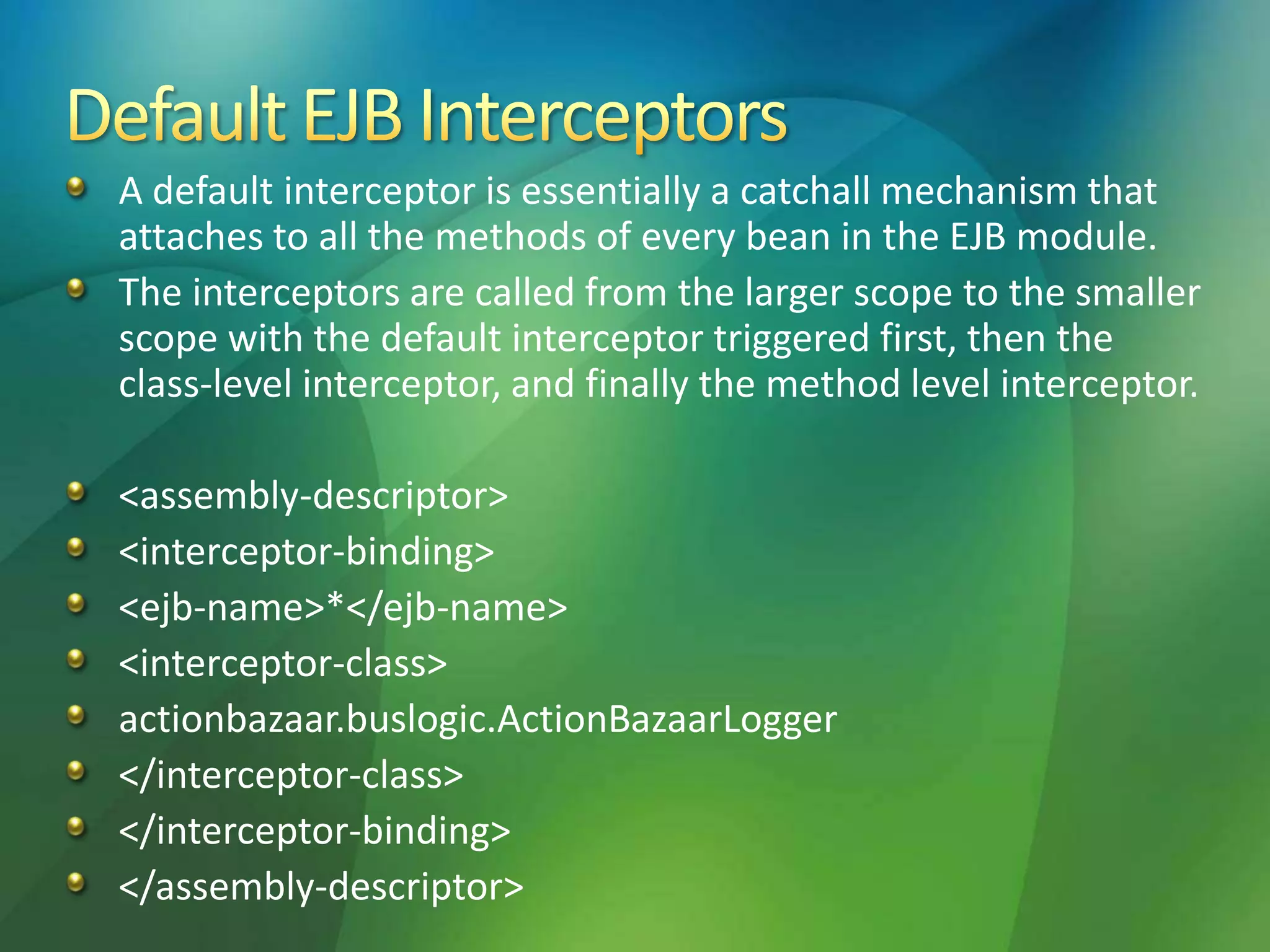 A default interceptor is essentially a catchall mechanism that
attaches to all the methods of every bean in the EJB module.
The interceptors are called from the larger scope to the smaller
scope with the default interceptor triggered first, then the
class-level interceptor, and finally the method level interceptor.
<assembly-descriptor>
<interceptor-binding>
<ejb-name>*</ejb-name>
<interceptor-class>
actionbazaar.buslogic.ActionBazaarLogger
</interceptor-class>
</interceptor-binding>
</assembly-descriptor>
 