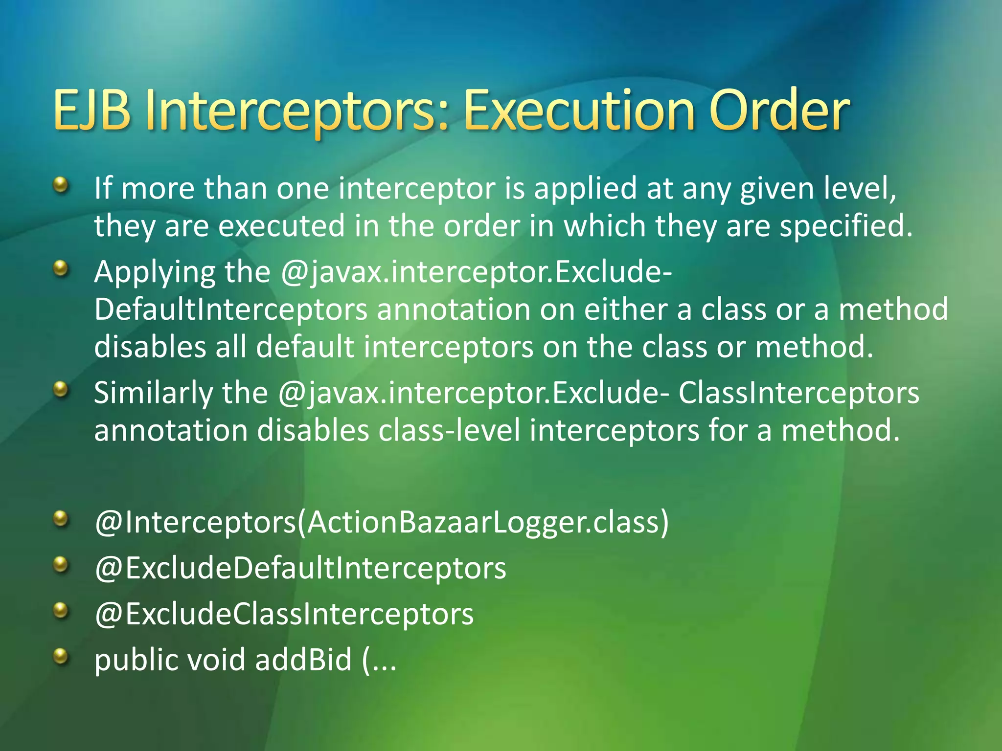 If more than one interceptor is applied at any given level,
they are executed in the order in which they are specified.
Applying the @javax.interceptor.Exclude-
DefaultInterceptors annotation on either a class or a method
disables all default interceptors on the class or method.
Similarly the @javax.interceptor.Exclude- ClassInterceptors
annotation disables class-level interceptors for a method.
@Interceptors(ActionBazaarLogger.class)
@ExcludeDefaultInterceptors
@ExcludeClassInterceptors
public void addBid (...
 