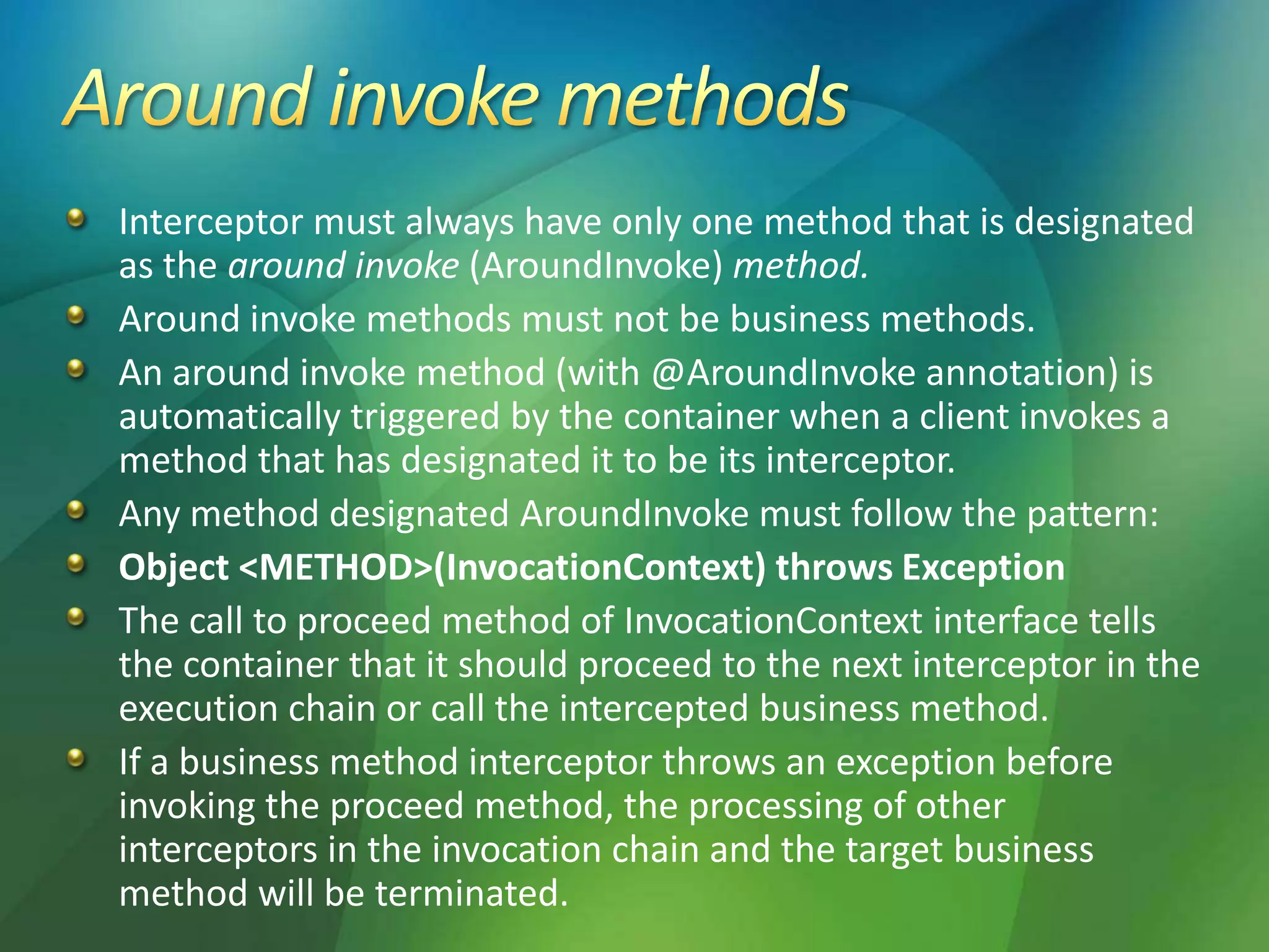 Interceptor must always have only one method that is designated
as the around invoke (AroundInvoke) method.
Around invoke methods must not be business methods.
An around invoke method (with @AroundInvoke annotation) is
automatically triggered by the container when a client invokes a
method that has designated it to be its interceptor.
Any method designated AroundInvoke must follow the pattern:
Object <METHOD>(InvocationContext) throws Exception
The call to proceed method of InvocationContext interface tells
the container that it should proceed to the next interceptor in the
execution chain or call the intercepted business method.
If a business method interceptor throws an exception before
invoking the proceed method, the processing of other
interceptors in the invocation chain and the target business
method will be terminated.
 