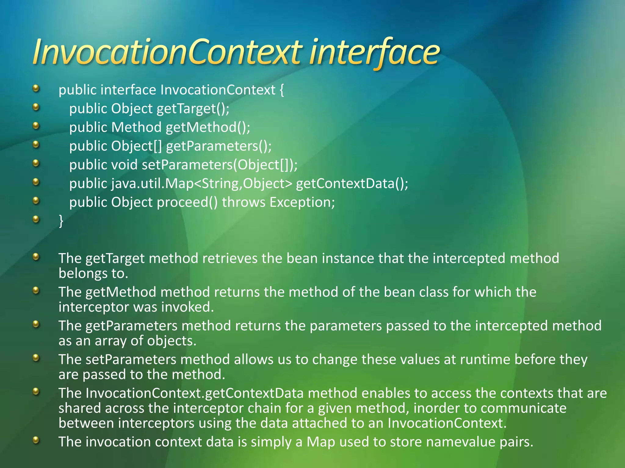 public interface InvocationContext {
public Object getTarget();
public Method getMethod();
public Object[] getParameters();
public void setParameters(Object[]);
public java.util.Map<String,Object> getContextData();
public Object proceed() throws Exception;
}
The getTarget method retrieves the bean instance that the intercepted method
belongs to.
The getMethod method returns the method of the bean class for which the
interceptor was invoked.
The getParameters method returns the parameters passed to the intercepted method
as an array of objects.
The setParameters method allows us to change these values at runtime before they
are passed to the method.
The InvocationContext.getContextData method enables to access the contexts that are
shared across the interceptor chain for a given method, inorder to communicate
between interceptors using the data attached to an InvocationContext.
The invocation context data is simply a Map used to store namevalue pairs.
 
