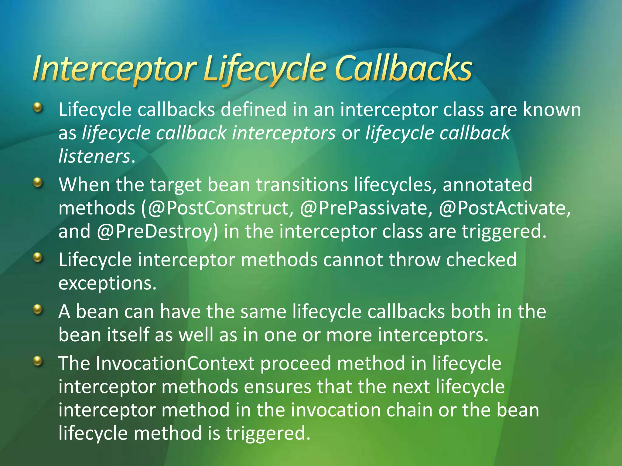 Lifecycle callbacks defined in an interceptor class are known
as lifecycle callback interceptors or lifecycle callback
listeners.
When the target bean transitions lifecycles, annotated
methods (@PostConstruct, @PrePassivate, @PostActivate,
and @PreDestroy) in the interceptor class are triggered.
Lifecycle interceptor methods cannot throw checked
exceptions.
A bean can have the same lifecycle callbacks both in the
bean itself as well as in one or more interceptors.
The InvocationContext proceed method in lifecycle
interceptor methods ensures that the next lifecycle
interceptor method in the invocation chain or the bean
lifecycle method is triggered.
 