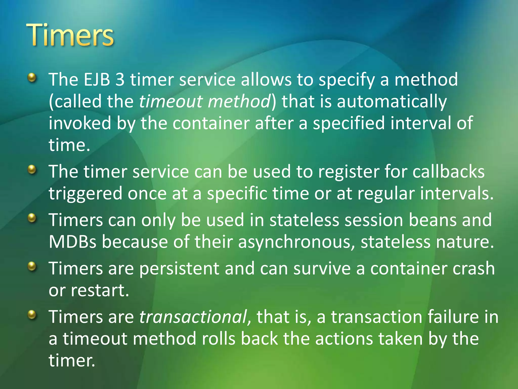 The EJB 3 timer service allows to specify a method
(called the timeout method) that is automatically
invoked by the container after a specified interval of
time.
The timer service can be used to register for callbacks
triggered once at a specific time or at regular intervals.
Timers can only be used in stateless session beans and
MDBs because of their asynchronous, stateless nature.
Timers are persistent and can survive a container crash
or restart.
Timers are transactional, that is, a transaction failure in
a timeout method rolls back the actions taken by the
timer.
 