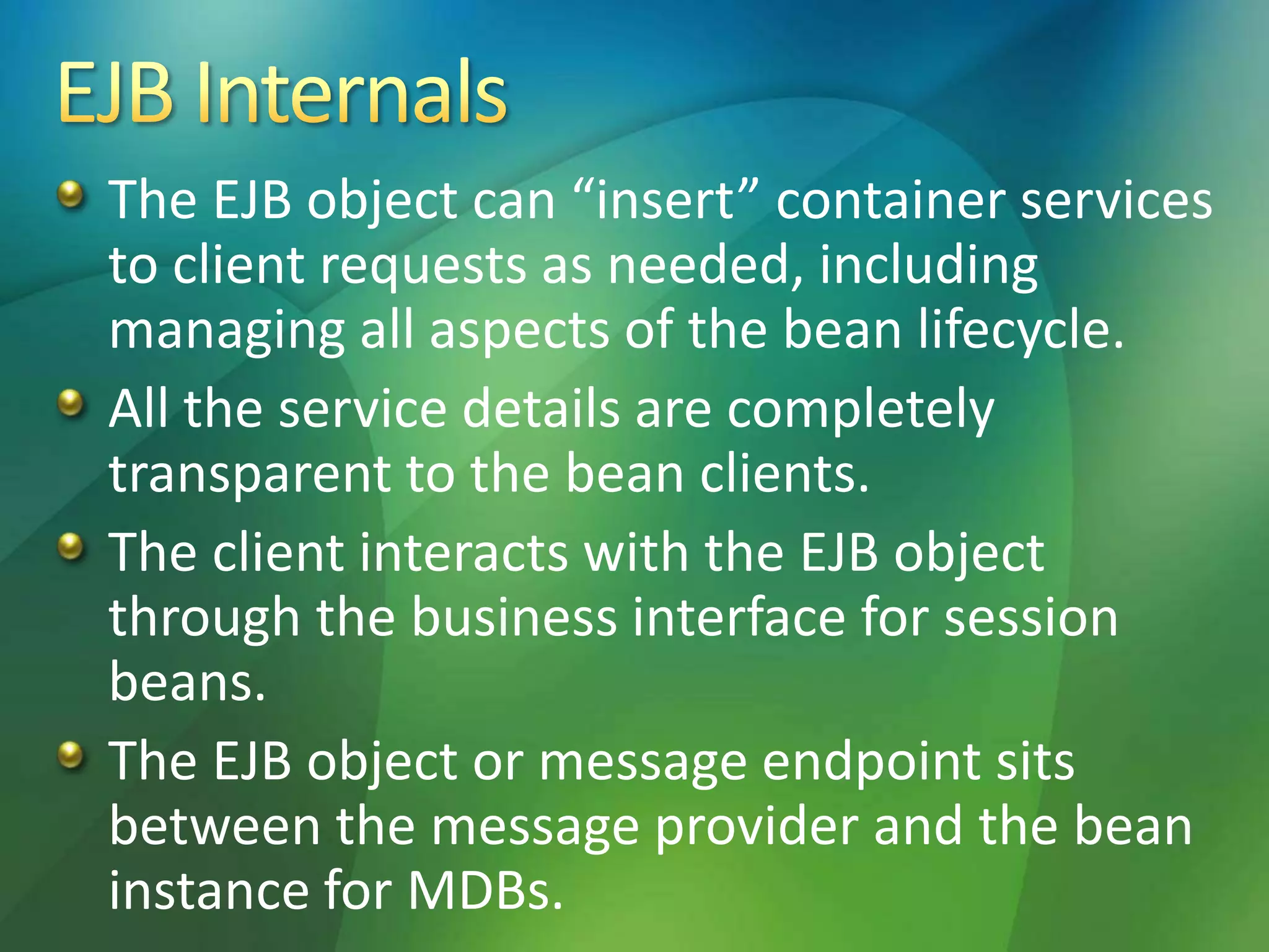The EJB object can “insert” container services
to client requests as needed, including
managing all aspects of the bean lifecycle.
All the service details are completely
transparent to the bean clients.
The client interacts with the EJB object
through the business interface for session
beans.
The EJB object or message endpoint sits
between the message provider and the bean
instance for MDBs.
 