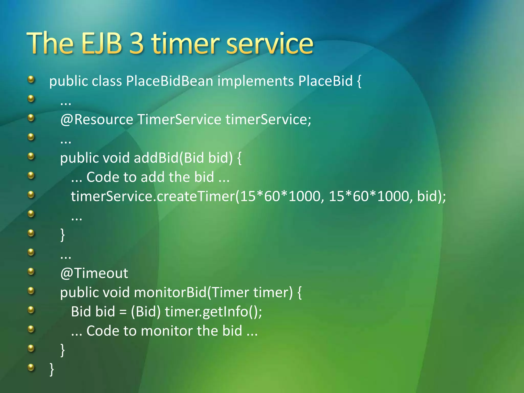 public class PlaceBidBean implements PlaceBid {
...
@Resource TimerService timerService;
...
public void addBid(Bid bid) {
... Code to add the bid ...
timerService.createTimer(15*60*1000, 15*60*1000, bid);
...
}
...
@Timeout
public void monitorBid(Timer timer) {
Bid bid = (Bid) timer.getInfo();
... Code to monitor the bid ...
}
}
 