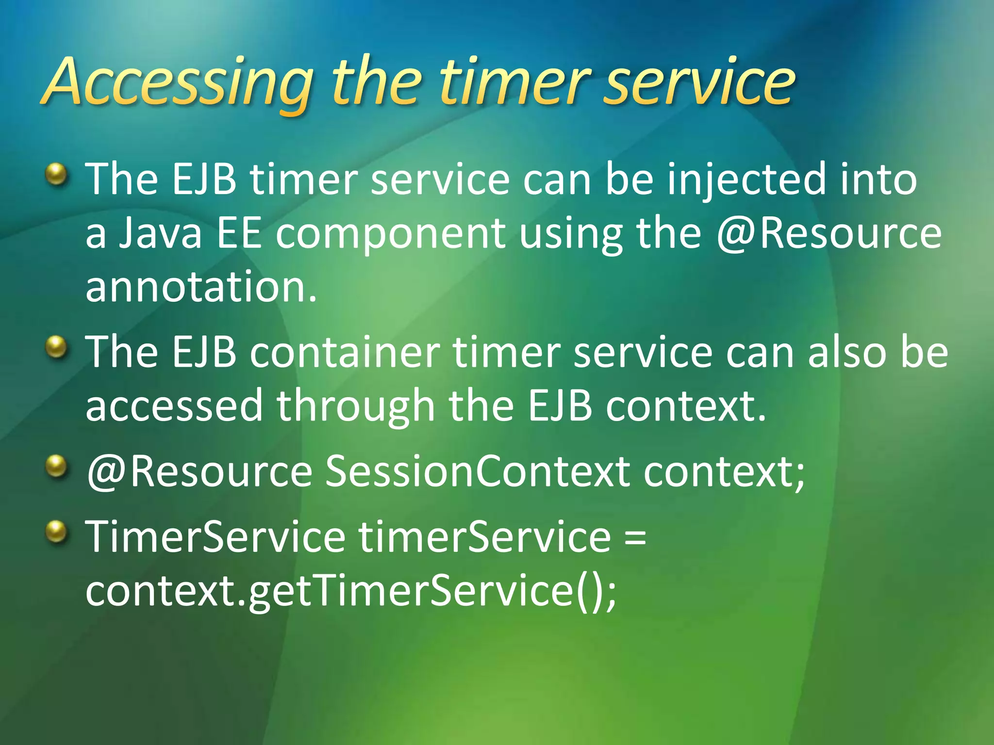 The EJB timer service can be injected into
a Java EE component using the @Resource
annotation.
The EJB container timer service can also be
accessed through the EJB context.
@Resource SessionContext context;
TimerService timerService =
context.getTimerService();
 