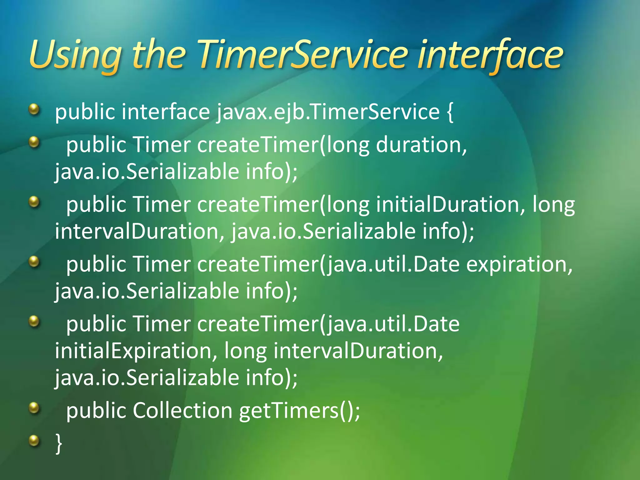 public interface javax.ejb.TimerService {
public Timer createTimer(long duration,
java.io.Serializable info);
public Timer createTimer(long initialDuration, long
intervalDuration, java.io.Serializable info);
public Timer createTimer(java.util.Date expiration,
java.io.Serializable info);
public Timer createTimer(java.util.Date
initialExpiration, long intervalDuration,
java.io.Serializable info);
public Collection getTimers();
}
 