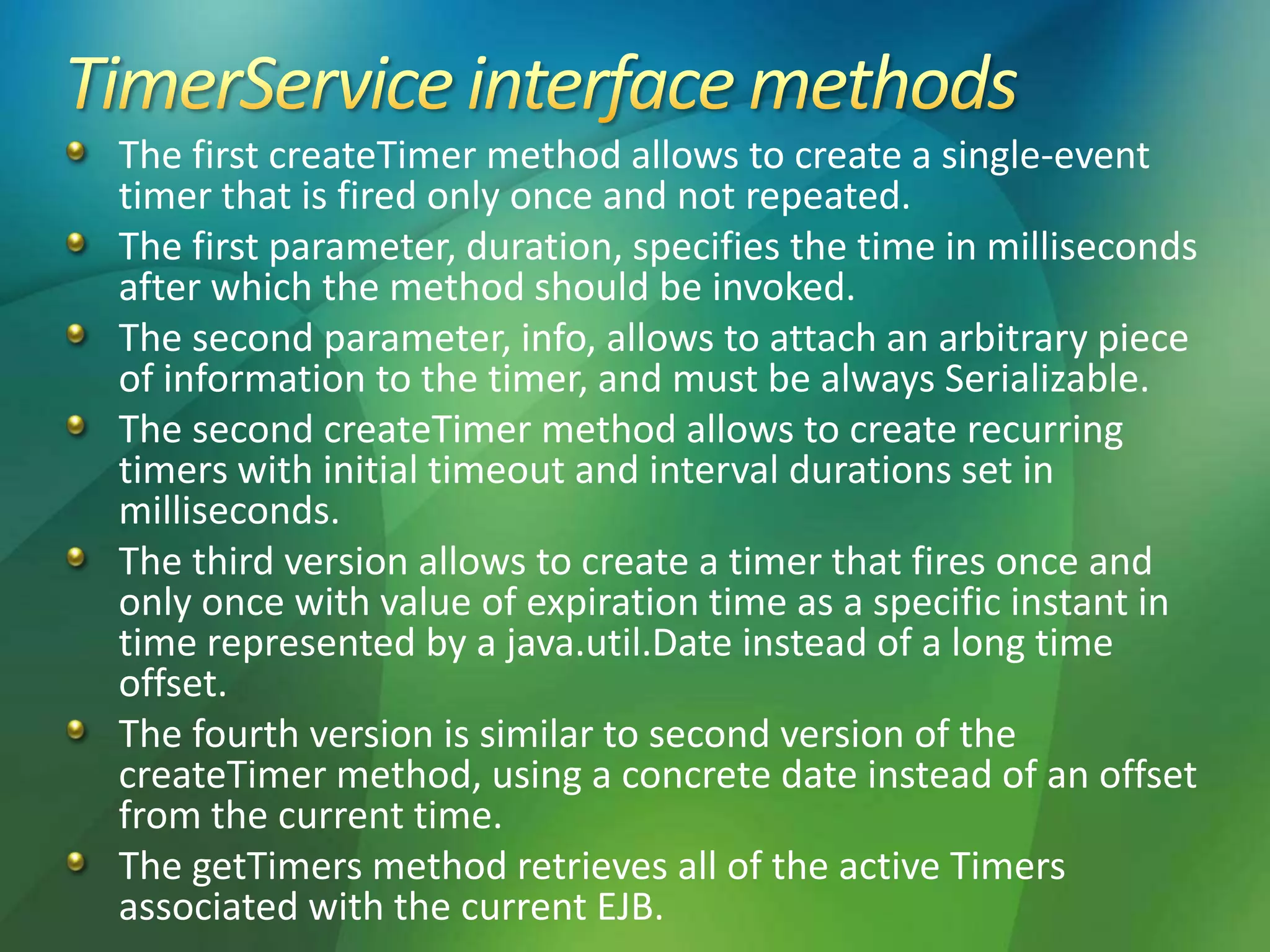 The first createTimer method allows to create a single-event
timer that is fired only once and not repeated.
The first parameter, duration, specifies the time in milliseconds
after which the method should be invoked.
The second parameter, info, allows to attach an arbitrary piece
of information to the timer, and must be always Serializable.
The second createTimer method allows to create recurring
timers with initial timeout and interval durations set in
milliseconds.
The third version allows to create a timer that fires once and
only once with value of expiration time as a specific instant in
time represented by a java.util.Date instead of a long time
offset.
The fourth version is similar to second version of the
createTimer method, using a concrete date instead of an offset
from the current time.
The getTimers method retrieves all of the active Timers
associated with the current EJB.
 